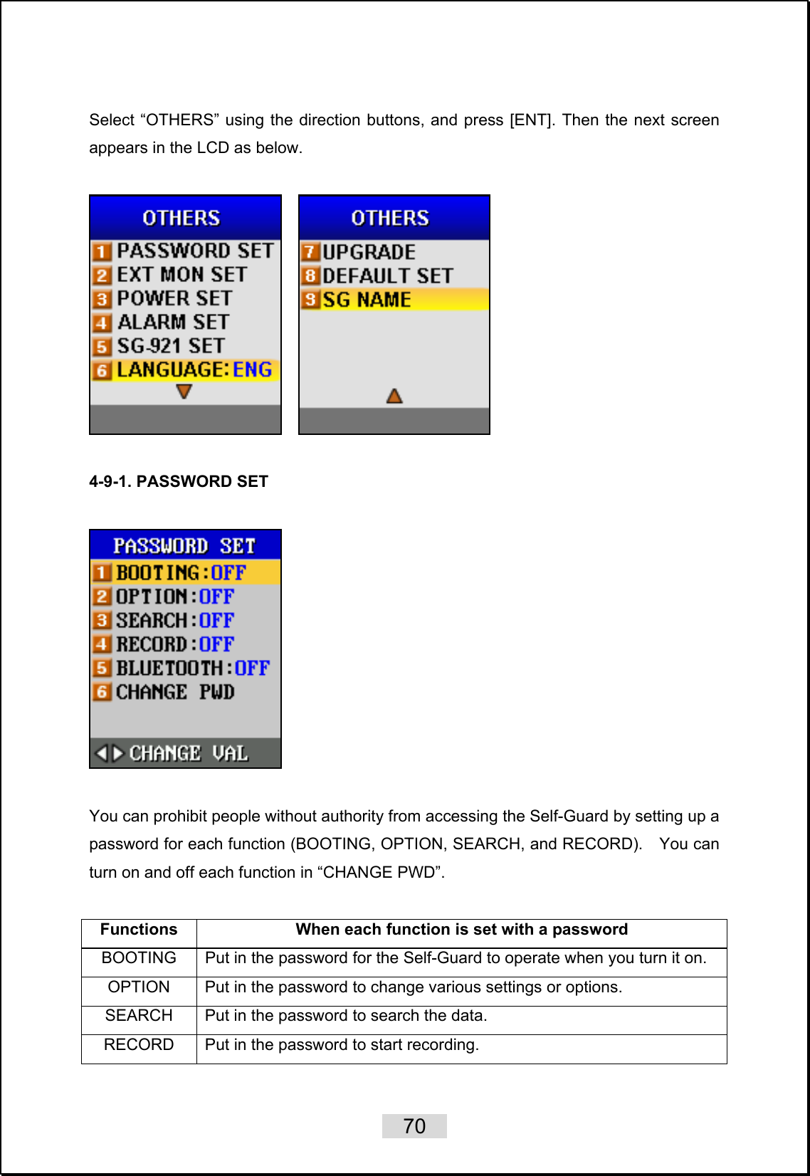    70   Select “OTHERS” using the direction buttons, and press [ENT]. Then the next screen appears in the LCD as below.         4-9-1. PASSWORD SET    You can prohibit people without authority from accessing the Self-Guard by setting up a password for each function (BOOTING, OPTION, SEARCH, and RECORD).    You can turn on and off each function in “CHANGE PWD”.  Functions  When each function is set with a password BOOTING  Put in the password for the Self-Guard to operate when you turn it on. OPTION  Put in the password to change various settings or options.   SEARCH  Put in the password to search the data. RECORD  Put in the password to start recording.   