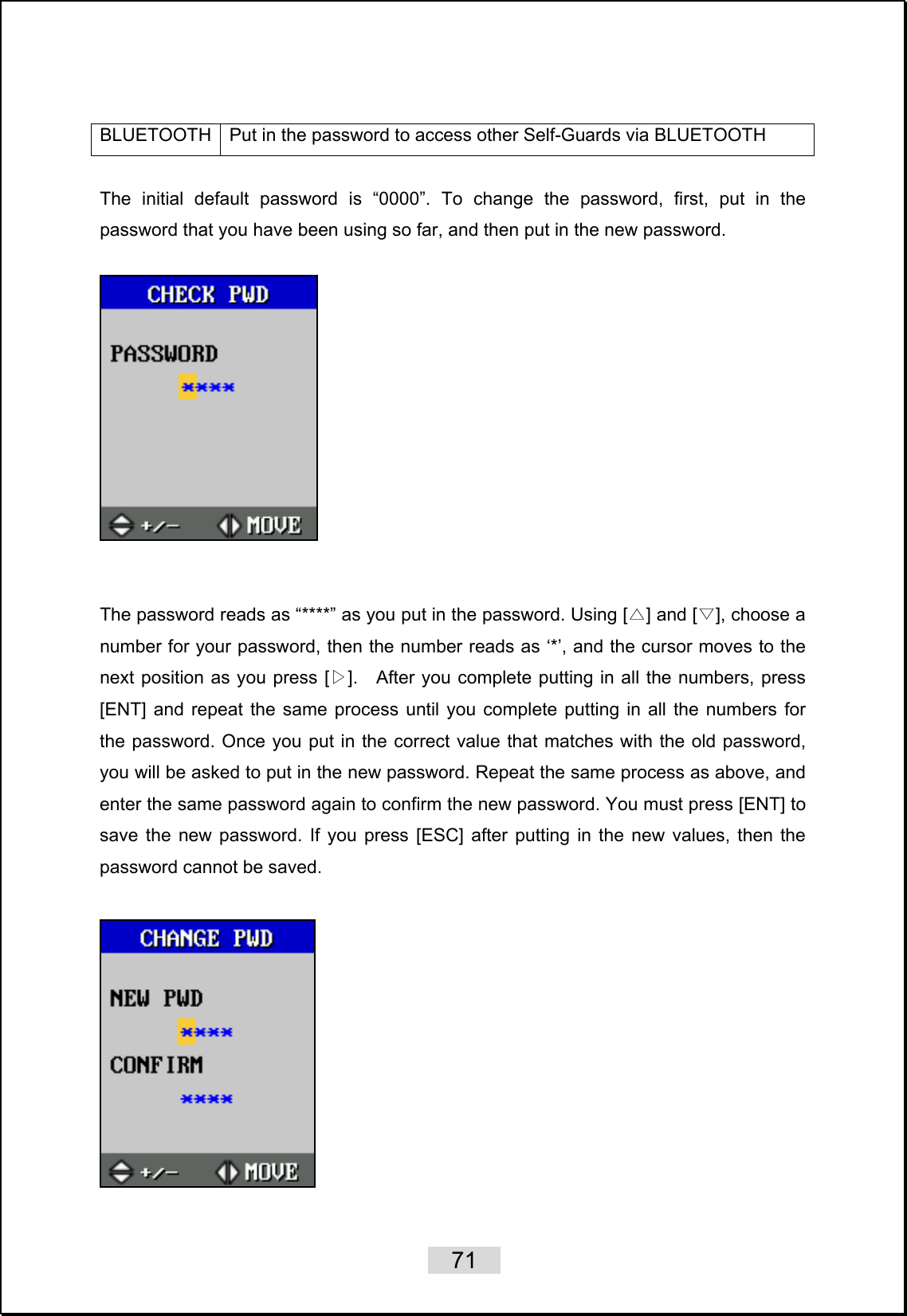    71   BLUETOOTH  Put in the password to access other Self-Guards via BLUETOOTH  The initial default password is “0000”. To change the password, first, put in the password that you have been using so far, and then put in the new password.       The password reads as “****” as you put in the password. Using [ ] and [ ], choose a △▽number for your password, then the number reads as ‘*’, and the cursor moves to the next position as you press [ ]▷.    After you complete putting in all the numbers, press [ENT] and repeat the same process until you complete putting in all the numbers for the password. Once you put in the correct value that matches with the old password, you will be asked to put in the new password. Repeat the same process as above, and enter the same password again to confirm the new password. You must press [ENT] to save the new password. If you press [ESC] after putting in the new values, then the password cannot be saved.     