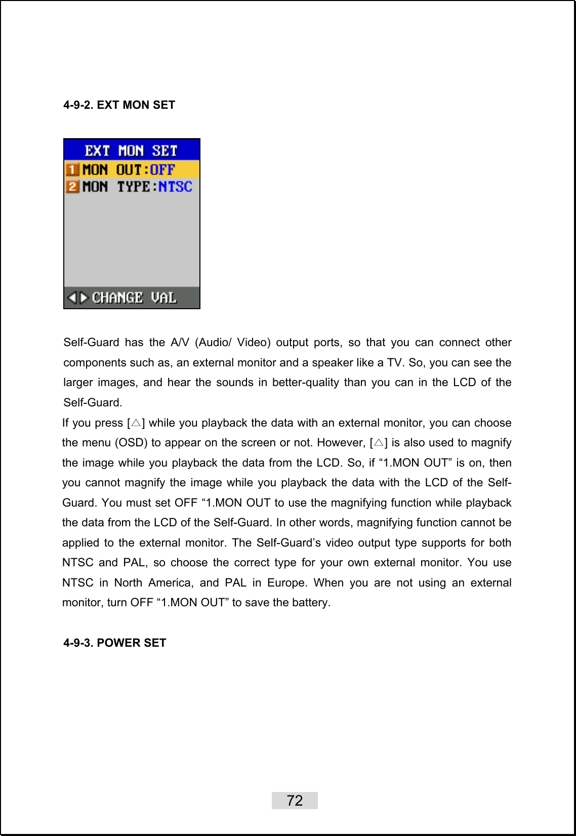    72     4-9-2. EXT MON SET    Self-Guard has the A/V (Audio/ Video) output ports, so that you can connect other components such as, an external monitor and a speaker like a TV. So, you can see the larger images, and hear the sounds in better-quality than you can in the LCD of the Self-Guard.  If you press [ ]△ while you playback the data with an external monitor, you can choose the menu (OSD) to appear on the screen or not. However, [ ]△ is also used to magnify the image while you playback the data from the LCD. So, if “1.MON OUT” is on, then you cannot magnify the image while you playback the data with the LCD of the Self-Guard. You must set OFF “1.MON OUT to use the magnifying function while playback the data from the LCD of the Self-Guard. In other words, magnifying function cannot be applied to the external monitor. The Self-Guard’s video output type supports for both NTSC and PAL, so choose the correct type for your own external monitor. You use NTSC in North America, and PAL in Europe. When you are not using an external monitor, turn OFF “1.MON OUT” to save the battery.  4-9-3. POWER SET  