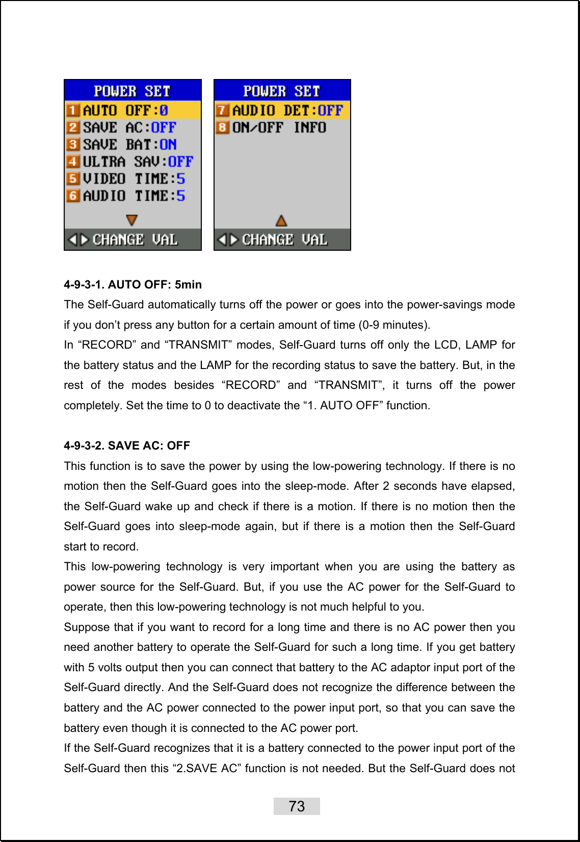    73        4-9-3-1. AUTO OFF: 5min The Self-Guard automatically turns off the power or goes into the power-savings mode if you don’t press any button for a certain amount of time (0-9 minutes). In “RECORD” and “TRANSMIT” modes, Self-Guard turns off only the LCD, LAMP for the battery status and the LAMP for the recording status to save the battery. But, in the rest of the modes besides “RECORD” and “TRANSMIT”, it turns off the power completely. Set the time to 0 to deactivate the “1. AUTO OFF” function.  4-9-3-2. SAVE AC: OFF This function is to save the power by using the low-powering technology. If there is no motion then the Self-Guard goes into the sleep-mode. After 2 seconds have elapsed, the Self-Guard wake up and check if there is a motion. If there is no motion then the Self-Guard goes into sleep-mode again, but if there is a motion then the Self-Guard start to record.   This low-powering technology is very important when you are using the battery as power source for the Self-Guard. But, if you use the AC power for the Self-Guard to operate, then this low-powering technology is not much helpful to you.   Suppose that if you want to record for a long time and there is no AC power then you need another battery to operate the Self-Guard for such a long time. If you get battery with 5 volts output then you can connect that battery to the AC adaptor input port of the Self-Guard directly. And the Self-Guard does not recognize the difference between the battery and the AC power connected to the power input port, so that you can save the battery even though it is connected to the AC power port.   If the Self-Guard recognizes that it is a battery connected to the power input port of the Self-Guard then this “2.SAVE AC” function is not needed. But the Self-Guard does not 