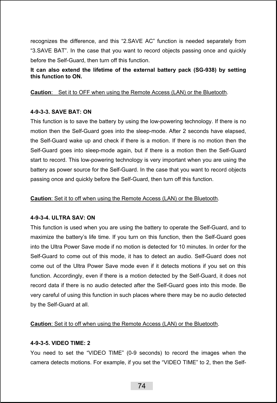    74   recognizes the difference, and this “2.SAVE AC” function is needed separately from “3.SAVE BAT”. In the case that you want to record objects passing once and quickly before the Self-Guard, then turn off this function.   It can also extend the lifetime of the external battery pack (SG-938) by setting this function to ON.  Caution:    Set it to OFF when using the Remote Access (LAN) or the Bluetooth.  4-9-3-3. SAVE BAT: ON This function is to save the battery by using the low-powering technology. If there is no motion then the Self-Guard goes into the sleep-mode. After 2 seconds have elapsed, the Self-Guard wake up and check if there is a motion. If there is no motion then the Self-Guard goes into sleep-mode again, but if there is a motion then the Self-Guard start to record. This low-powering technology is very important when you are using the battery as power source for the Self-Guard. In the case that you want to record objects passing once and quickly before the Self-Guard, then turn off this function.    Caution: Set it to off when using the Remote Access (LAN) or the Bluetooth.  4-9-3-4. ULTRA SAV: ON This function is used when you are using the battery to operate the Self-Guard, and to maximize the battery’s life time. If you turn on this function, then the Self-Guard goes into the Ultra Power Save mode if no motion is detected for 10 minutes. In order for the Self-Guard to come out of this mode, it has to detect an audio. Self-Guard does not come out of the Ultra Power Save mode even if it detects motions if you set on this function. Accordingly, even if there is a motion detected by the Self-Guard, it does not record data if there is no audio detected after the Self-Guard goes into this mode. Be very careful of using this function in such places where there may be no audio detected by the Self-Guard at all.  Caution: Set it to off when using the Remote Access (LAN) or the Bluetooth.  4-9-3-5. VIDEO TIME: 2 You need to set the “VIDEO TIME” (0-9 seconds) to record the images when the camera detects motions. For example, if you set the “VIDEO TIME” to 2, then the Self-