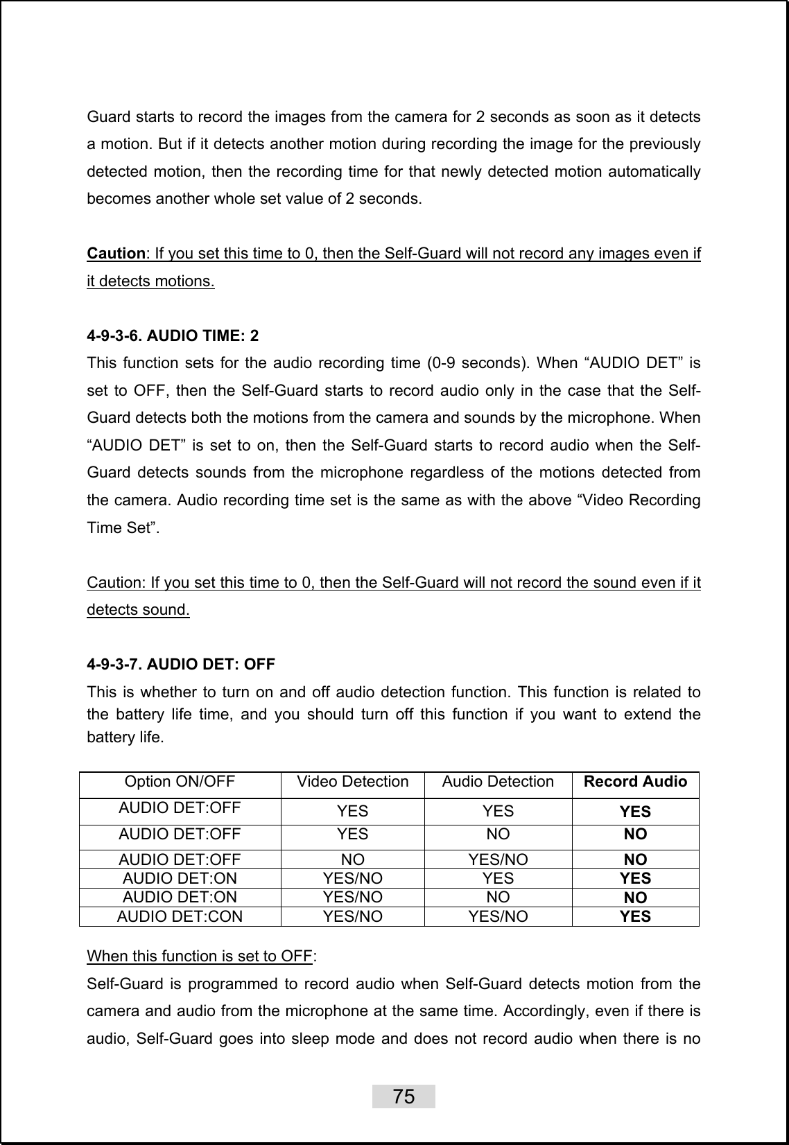    75   Guard starts to record the images from the camera for 2 seconds as soon as it detects a motion. But if it detects another motion during recording the image for the previously detected motion, then the recording time for that newly detected motion automatically becomes another whole set value of 2 seconds.    Caution: If you set this time to 0, then the Self-Guard will not record any images even if it detects motions.  4-9-3-6. AUDIO TIME: 2 This function sets for the audio recording time (0-9 seconds). When “AUDIO DET” is set to OFF, then the Self-Guard starts to record audio only in the case that the Self-Guard detects both the motions from the camera and sounds by the microphone. When “AUDIO DET” is set to on, then the Self-Guard starts to record audio when the Self-Guard detects sounds from the microphone regardless of the motions detected from the camera. Audio recording time set is the same as with the above “Video Recording Time Set”.  Caution: If you set this time to 0, then the Self-Guard will not record the sound even if it detects sound.  4-9-3-7. AUDIO DET: OFF This is whether to turn on and off audio detection function. This function is related to the battery life time, and you should turn off this function if you want to extend the battery life.    Option ON/OFF Video Detection Audio Detection Record AudioAUDIO DET:OFF YES YES YES AUDIO DET:OFF YES NO NO AUDIO DET:OFF NO YES/NO NO AUDIO DET:ON YES/NO YES  YES AUDIO DET:ON YES/NO NO  NO AUDIO DET:CON YES/NO YES/NO  YES  When this function is set to OFF: Self-Guard is programmed to record audio when Self-Guard detects motion from the camera and audio from the microphone at the same time. Accordingly, even if there is audio, Self-Guard goes into sleep mode and does not record audio when there is no 