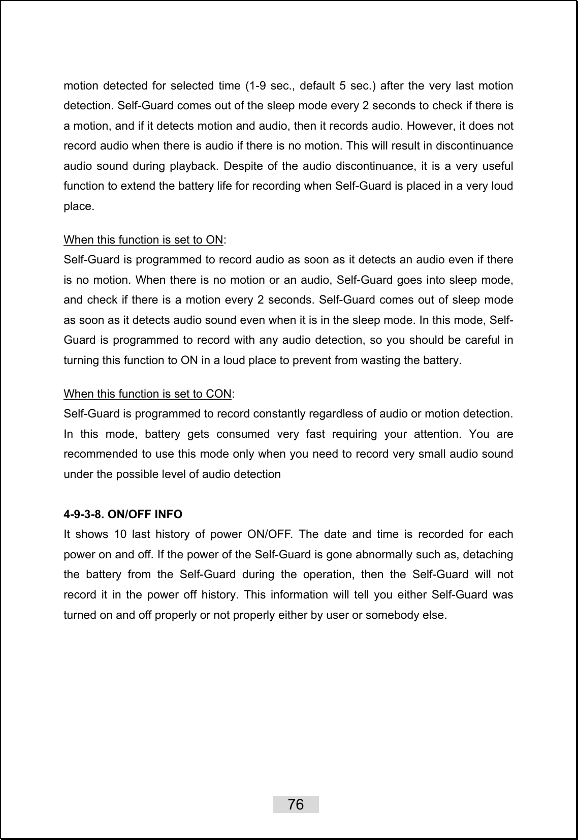    76   motion detected for selected time (1-9 sec., default 5 sec.) after the very last motion detection. Self-Guard comes out of the sleep mode every 2 seconds to check if there is a motion, and if it detects motion and audio, then it records audio. However, it does not record audio when there is audio if there is no motion. This will result in discontinuance audio sound during playback. Despite of the audio discontinuance, it is a very useful function to extend the battery life for recording when Self-Guard is placed in a very loud place.  When this function is set to ON: Self-Guard is programmed to record audio as soon as it detects an audio even if there is no motion. When there is no motion or an audio, Self-Guard goes into sleep mode, and check if there is a motion every 2 seconds. Self-Guard comes out of sleep mode as soon as it detects audio sound even when it is in the sleep mode. In this mode, Self-Guard is programmed to record with any audio detection, so you should be careful in turning this function to ON in a loud place to prevent from wasting the battery.    When this function is set to CON: Self-Guard is programmed to record constantly regardless of audio or motion detection. In this mode, battery gets consumed very fast requiring your attention. You are recommended to use this mode only when you need to record very small audio sound under the possible level of audio detection  4-9-3-8. ON/OFF INFO It shows 10 last history of power ON/OFF. The date and time is recorded for each power on and off. If the power of the Self-Guard is gone abnormally such as, detaching the battery from the Self-Guard during the operation, then the Self-Guard will not record it in the power off history. This information will tell you either Self-Guard was turned on and off properly or not properly either by user or somebody else.    