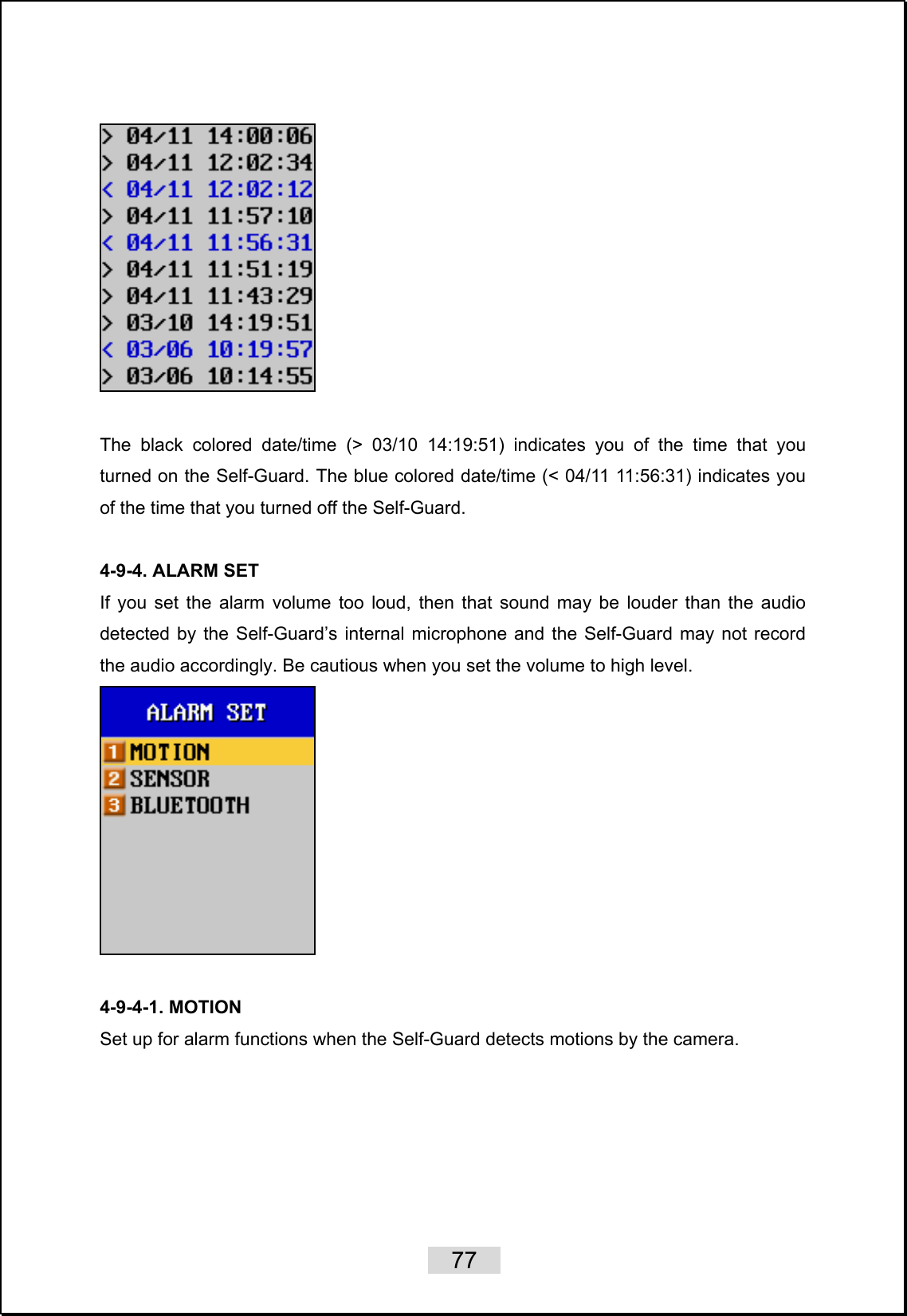    77     The black colored date/time (&gt; 03/10 14:19:51) indicates you of the time that you turned on the Self-Guard. The blue colored date/time (&lt; 04/11 11:56:31) indicates you of the time that you turned off the Self-Guard.  4-9-4. ALARM SET If you set the alarm volume too loud, then that sound may be louder than the audio detected by the Self-Guard’s internal microphone and the Self-Guard may not record the audio accordingly. Be cautious when you set the volume to high level.   4-9-4-1. MOTION Set up for alarm functions when the Self-Guard detects motions by the camera.    