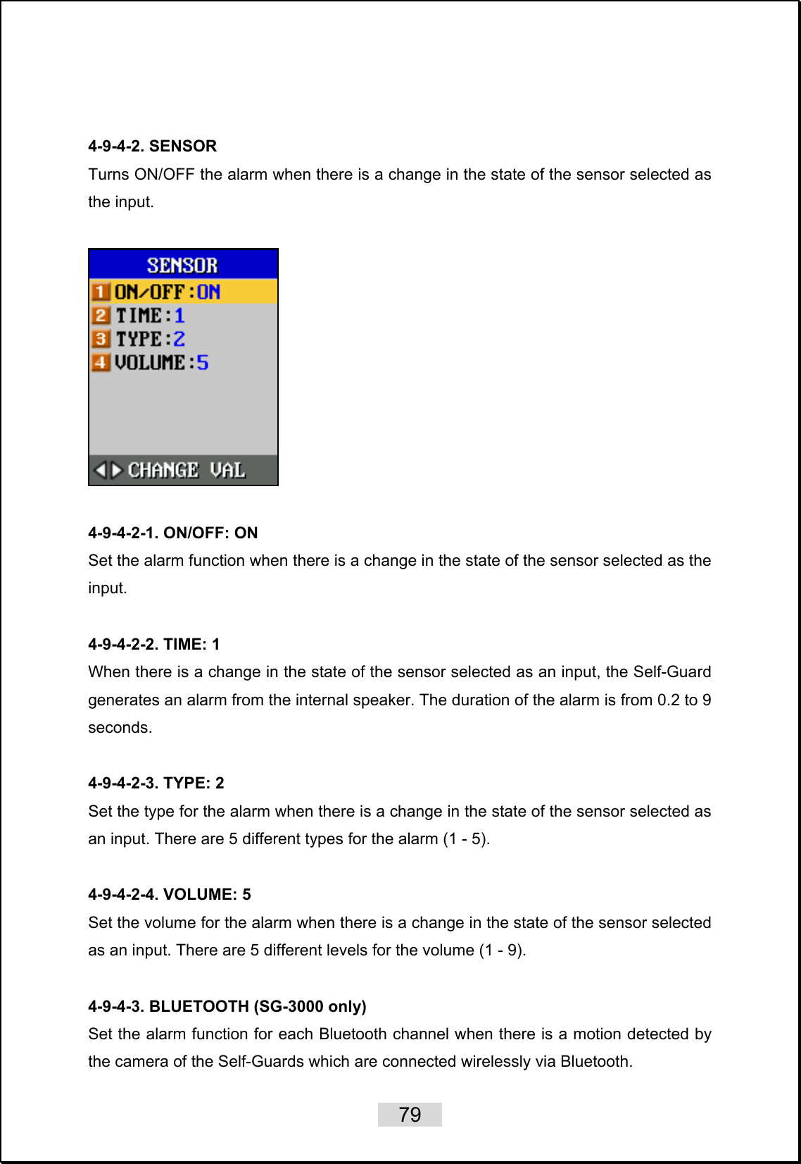    79    4-9-4-2. SENSOR Turns ON/OFF the alarm when there is a change in the state of the sensor selected as the input.    4-9-4-2-1. ON/OFF: ON Set the alarm function when there is a change in the state of the sensor selected as the input.   4-9-4-2-2. TIME: 1 When there is a change in the state of the sensor selected as an input, the Self-Guard generates an alarm from the internal speaker. The duration of the alarm is from 0.2 to 9 seconds.    4-9-4-2-3. TYPE: 2 Set the type for the alarm when there is a change in the state of the sensor selected as an input. There are 5 different types for the alarm (1 - 5).  4-9-4-2-4. VOLUME: 5 Set the volume for the alarm when there is a change in the state of the sensor selected as an input. There are 5 different levels for the volume (1 - 9).  4-9-4-3. BLUETOOTH (SG-3000 only) Set the alarm function for each Bluetooth channel when there is a motion detected by the camera of the Self-Guards which are connected wirelessly via Bluetooth. 