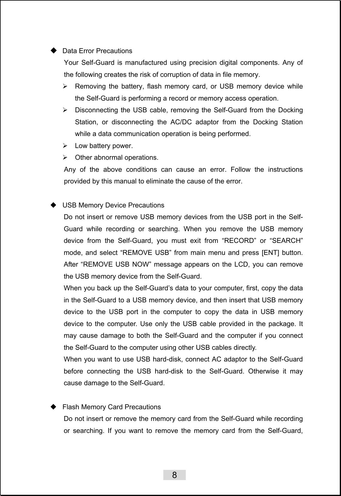    8    Data Error Precautions Your Self-Guard is manufactured using precision digital components. Any of the following creates the risk of corruption of data in file memory. ¾  Removing the battery, flash memory card, or USB memory device while the Self-Guard is performing a record or memory access operation. ¾  Disconnecting the USB cable, removing the Self-Guard from the Docking Station, or disconnecting the AC/DC adaptor from the Docking Station while a data communication operation is being performed. ¾ Low battery power. ¾  Other abnormal operations. Any of the above conditions can cause an error. Follow the instructions provided by this manual to eliminate the cause of the error.    USB Memory Device Precautions Do not insert or remove USB memory devices from the USB port in the Self-Guard while recording or searching. When you remove the USB memory device from the Self-Guard, you must exit from “RECORD” or “SEARCH” mode, and select “REMOVE USB” from main menu and press [ENT] button. After “REMOVE USB NOW” message appears on the LCD, you can remove the USB memory device from the Self-Guard.   When you back up the Self-Guard’s data to your computer, first, copy the data in the Self-Guard to a USB memory device, and then insert that USB memory device to the USB port in the computer to copy the data in USB memory device to the computer. Use only the USB cable provided in the package. It may cause damage to both the Self-Guard and the computer if you connect the Self-Guard to the computer using other USB cables directly. When you want to use USB hard-disk, connect AC adaptor to the Self-Guard before connecting the USB hard-disk to the Self-Guard. Otherwise it may cause damage to the Self-Guard.    Flash Memory Card Precautions Do not insert or remove the memory card from the Self-Guard while recording or searching. If you want to remove the memory card from the Self-Guard, 