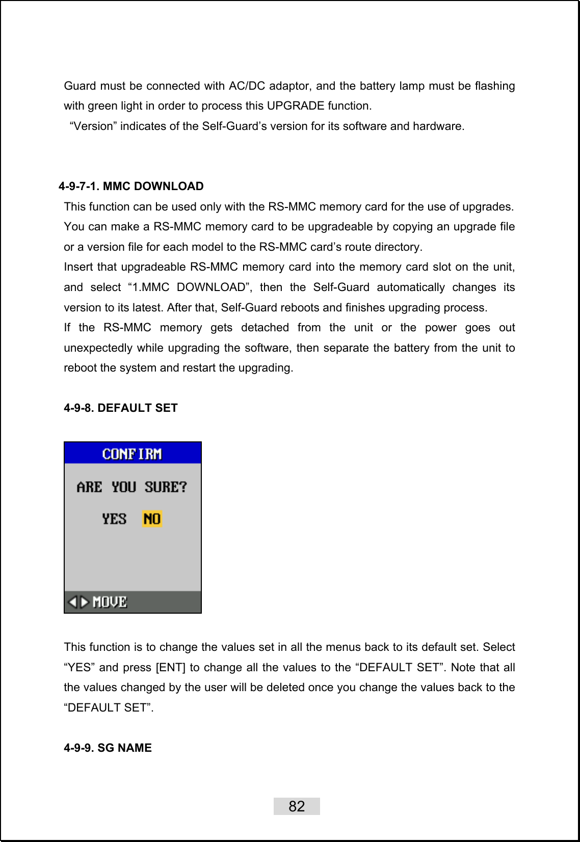    82   Guard must be connected with AC/DC adaptor, and the battery lamp must be flashing with green light in order to process this UPGRADE function.   “Version” indicates of the Self-Guard’s version for its software and hardware.    4-9-7-1. MMC DOWNLOAD This function can be used only with the RS-MMC memory card for the use of upgrades.   You can make a RS-MMC memory card to be upgradeable by copying an upgrade file or a version file for each model to the RS-MMC card’s route directory. Insert that upgradeable RS-MMC memory card into the memory card slot on the unit, and select “1.MMC DOWNLOAD”, then the Self-Guard automatically changes its version to its latest. After that, Self-Guard reboots and finishes upgrading process.   If the RS-MMC memory gets detached from the unit or the power goes out unexpectedly while upgrading the software, then separate the battery from the unit to reboot the system and restart the upgrading.      4-9-8. DEFAULT SET    This function is to change the values set in all the menus back to its default set. Select “YES” and press [ENT] to change all the values to the “DEFAULT SET”. Note that all the values changed by the user will be deleted once you change the values back to the “DEFAULT SET”.  4-9-9. SG NAME  