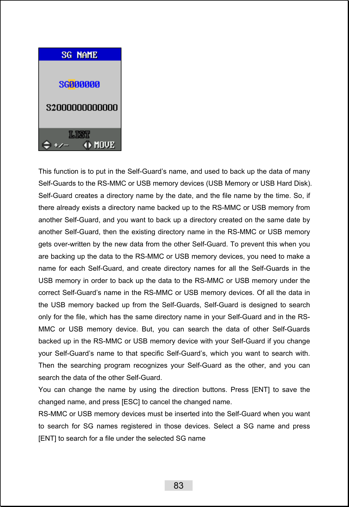    83     This function is to put in the Self-Guard’s name, and used to back up the data of many Self-Guards to the RS-MMC or USB memory devices (USB Memory or USB Hard Disk). Self-Guard creates a directory name by the date, and the file name by the time. So, if there already exists a directory name backed up to the RS-MMC or USB memory from another Self-Guard, and you want to back up a directory created on the same date by another Self-Guard, then the existing directory name in the RS-MMC or USB memory gets over-written by the new data from the other Self-Guard. To prevent this when you are backing up the data to the RS-MMC or USB memory devices, you need to make a name for each Self-Guard, and create directory names for all the Self-Guards in the USB memory in order to back up the data to the RS-MMC or USB memory under the correct Self-Guard’s name in the RS-MMC or USB memory devices. Of all the data in the USB memory backed up from the Self-Guards, Self-Guard is designed to search only for the file, which has the same directory name in your Self-Guard and in the RS-MMC or USB memory device. But, you can search the data of other Self-Guards backed up in the RS-MMC or USB memory device with your Self-Guard if you change your Self-Guard’s name to that specific Self-Guard’s, which you want to search with. Then the searching program recognizes your Self-Guard as the other, and you can search the data of the other Self-Guard.   You can change the name by using the direction buttons. Press [ENT] to save the changed name, and press [ESC] to cancel the changed name.   RS-MMC or USB memory devices must be inserted into the Self-Guard when you want to search for SG names registered in those devices. Select a SG name and press [ENT] to search for a file under the selected SG name    