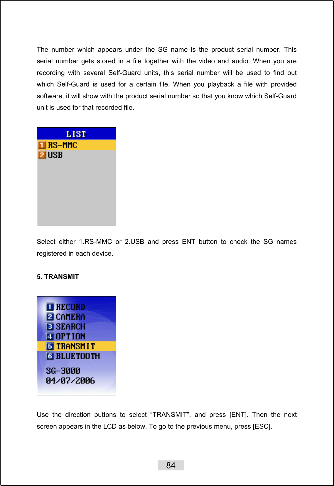    84   The number which appears under the SG name is the product serial number. This serial number gets stored in a file together with the video and audio. When you are recording with several Self-Guard units, this serial number will be used to find out which Self-Guard is used for a certain file. When you playback a file with provided software, it will show with the product serial number so that you know which Self-Guard unit is used for that recorded file.      Select either 1.RS-MMC or 2.USB and press ENT button to check the SG names registered in each device.    5. TRANSMIT      Use the direction buttons to select “TRANSMIT”, and press [ENT]. Then the next screen appears in the LCD as below. To go to the previous menu, press [ESC].  