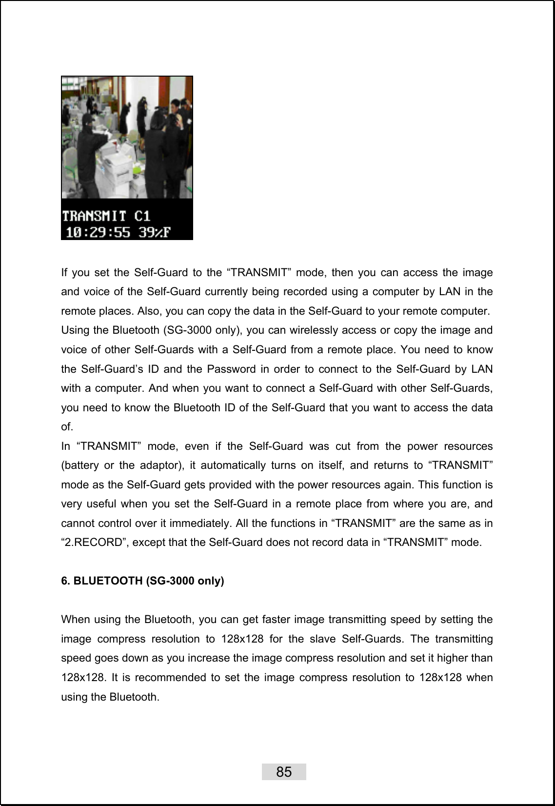    85     If you set the Self-Guard to the “TRANSMIT” mode, then you can access the image and voice of the Self-Guard currently being recorded using a computer by LAN in the remote places. Also, you can copy the data in the Self-Guard to your remote computer.   Using the Bluetooth (SG-3000 only), you can wirelessly access or copy the image and voice of other Self-Guards with a Self-Guard from a remote place. You need to know the Self-Guard’s ID and the Password in order to connect to the Self-Guard by LAN with a computer. And when you want to connect a Self-Guard with other Self-Guards, you need to know the Bluetooth ID of the Self-Guard that you want to access the data of. In “TRANSMIT” mode, even if the Self-Guard was cut from the power resources (battery or the adaptor), it automatically turns on itself, and returns to “TRANSMIT” mode as the Self-Guard gets provided with the power resources again. This function is very useful when you set the Self-Guard in a remote place from where you are, and cannot control over it immediately. All the functions in “TRANSMIT” are the same as in “2.RECORD”, except that the Self-Guard does not record data in “TRANSMIT” mode.    6. BLUETOOTH (SG-3000 only)  When using the Bluetooth, you can get faster image transmitting speed by setting the image compress resolution to 128x128 for the slave Self-Guards. The transmitting speed goes down as you increase the image compress resolution and set it higher than 128x128. It is recommended to set the image compress resolution to 128x128 when using the Bluetooth.  