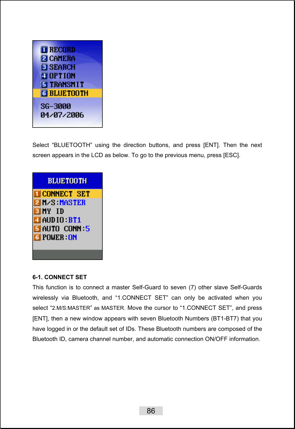    86     Select “BLUETOOTH” using the direction buttons, and press [ENT]. Then the next screen appears in the LCD as below. To go to the previous menu, press [ESC].    6-1. CONNECT SET This function is to connect a master Self-Guard to seven (7) other slave Self-Guards wirelessly via Bluetooth, and “1.CONNECT SET” can only be activated when you select “2.M/S:MASTER” as MASTER. Move the cursor to “1.CONNECT SET”, and press [ENT], then a new window appears with seven Bluetooth Numbers (BT1-BT7) that you have logged in or the default set of IDs. These Bluetooth numbers are composed of the Bluetooth ID, camera channel number, and automatic connection ON/OFF information.  