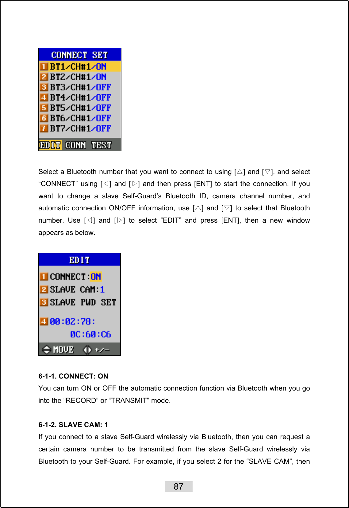    87     Select a Bluetooth number that you want to connect to using [ ] and [ ]△▽, and select “CONNECT” using [ ] and [ ]◁▷ and then press [ENT] to start the connection. If you want to change a slave Self-Guard’s Bluetooth ID, camera channel number, and automatic connection ON/OFF information, use [ ] and [ ]△▽ to select that Bluetooth number. Use [ ] and [ ] ◁▷to select “EDIT” and press [ENT], then a new window appears as below.    6-1-1. CONNECT: ON You can turn ON or OFF the automatic connection function via Bluetooth when you go into the “RECORD” or “TRANSMIT” mode.  6-1-2. SLAVE CAM: 1 If you connect to a slave Self-Guard wirelessly via Bluetooth, then you can request a certain camera number to be transmitted from the slave Self-Guard wirelessly via Bluetooth to your Self-Guard. For example, if you select 2 for the “SLAVE CAM”, then 