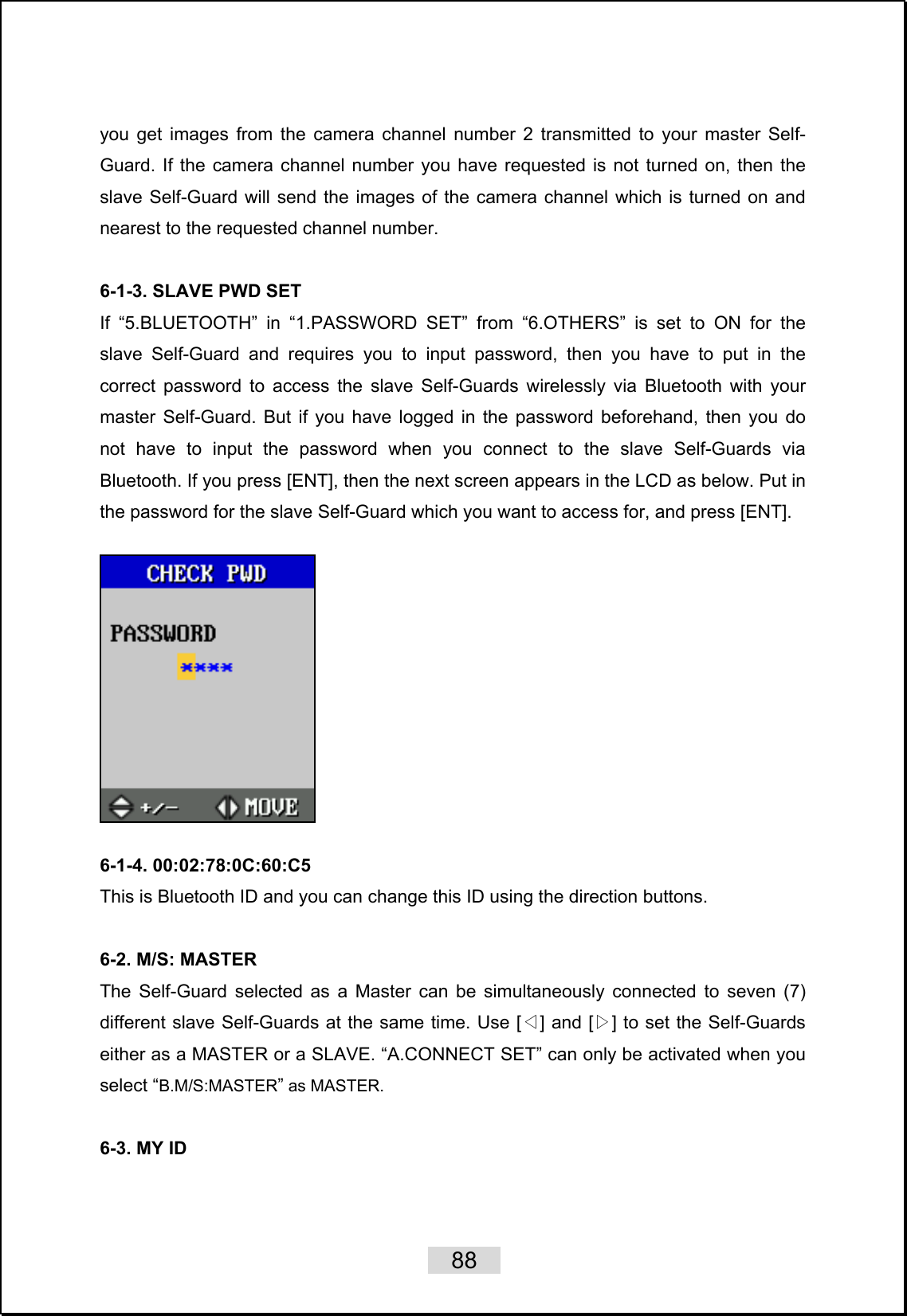    88   you get images from the camera channel number 2 transmitted to your master Self-Guard. If the camera channel number you have requested is not turned on, then the slave Self-Guard will send the images of the camera channel which is turned on and nearest to the requested channel number.    6-1-3. SLAVE PWD SET If “5.BLUETOOTH” in “1.PASSWORD SET” from “6.OTHERS” is set to ON for the slave Self-Guard and requires you to input password, then you have to put in the correct password to access the slave Self-Guards wirelessly via Bluetooth with your master Self-Guard. But if you have logged in the password beforehand, then you do not have to input the password when you connect to the slave Self-Guards via Bluetooth. If you press [ENT], then the next screen appears in the LCD as below. Put in the password for the slave Self-Guard which you want to access for, and press [ENT].    6-1-4. 00:02:78:0C:60:C5 This is Bluetooth ID and you can change this ID using the direction buttons.  6-2. M/S: MASTER The Self-Guard selected as a Master can be simultaneously connected to seven (7) different slave Self-Guards at the same time. Use [ ] and [ ] ◁▷to set the Self-Guards either as a MASTER or a SLAVE. “A.CONNECT SET” can only be activated when you select “B.M/S:MASTER” as MASTER.  6-3. MY ID  