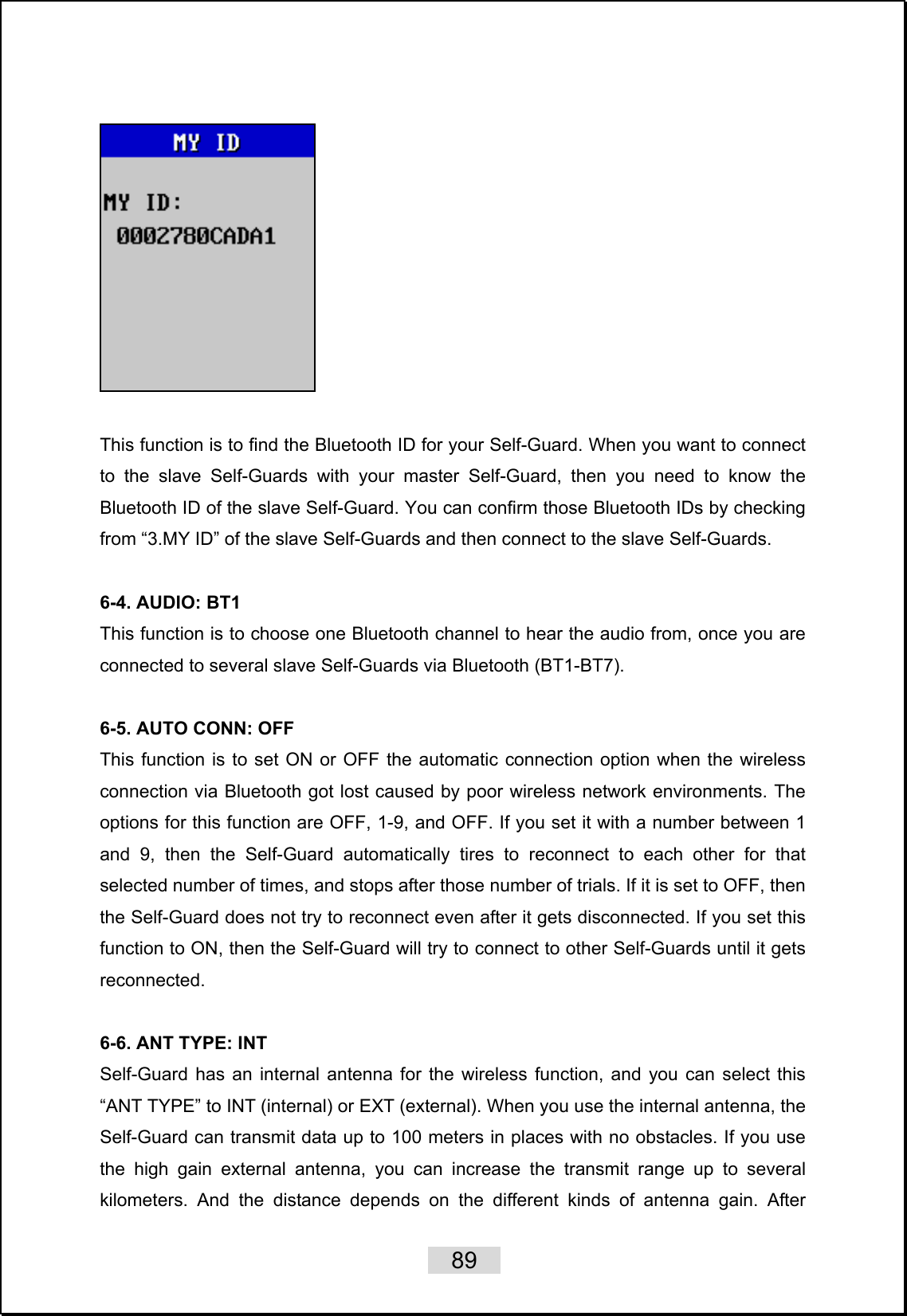   89     This function is to find the Bluetooth ID for your Self-Guard. When you want to connect to the slave Self-Guards with your master Self-Guard, then you need to know the Bluetooth ID of the slave Self-Guard. You can confirm those Bluetooth IDs by checking from “3.MY ID” of the slave Self-Guards and then connect to the slave Self-Guards.  6-4. AUDIO: BT1 This function is to choose one Bluetooth channel to hear the audio from, once you are connected to several slave Self-Guards via Bluetooth (BT1-BT7).    6-5. AUTO CONN: OFF  This function is to set ON or OFF the automatic connection option when the wireless connection via Bluetooth got lost caused by poor wireless network environments. The options for this function are OFF, 1-9, and OFF. If you set it with a number between 1 and 9, then the Self-Guard automatically tires to reconnect to each other for that selected number of times, and stops after those number of trials. If it is set to OFF, then the Self-Guard does not try to reconnect even after it gets disconnected. If you set this function to ON, then the Self-Guard will try to connect to other Self-Guards until it gets reconnected.   6-6. ANT TYPE: INT Self-Guard has an internal antenna for the wireless function, and you can select this “ANT TYPE” to INT (internal) or EXT (external). When you use the internal antenna, the Self-Guard can transmit data up to 100 meters in places with no obstacles. If you use the high gain external antenna, you can increase the transmit range up to several kilometers. And the distance depends on the different kinds of antenna gain. After 