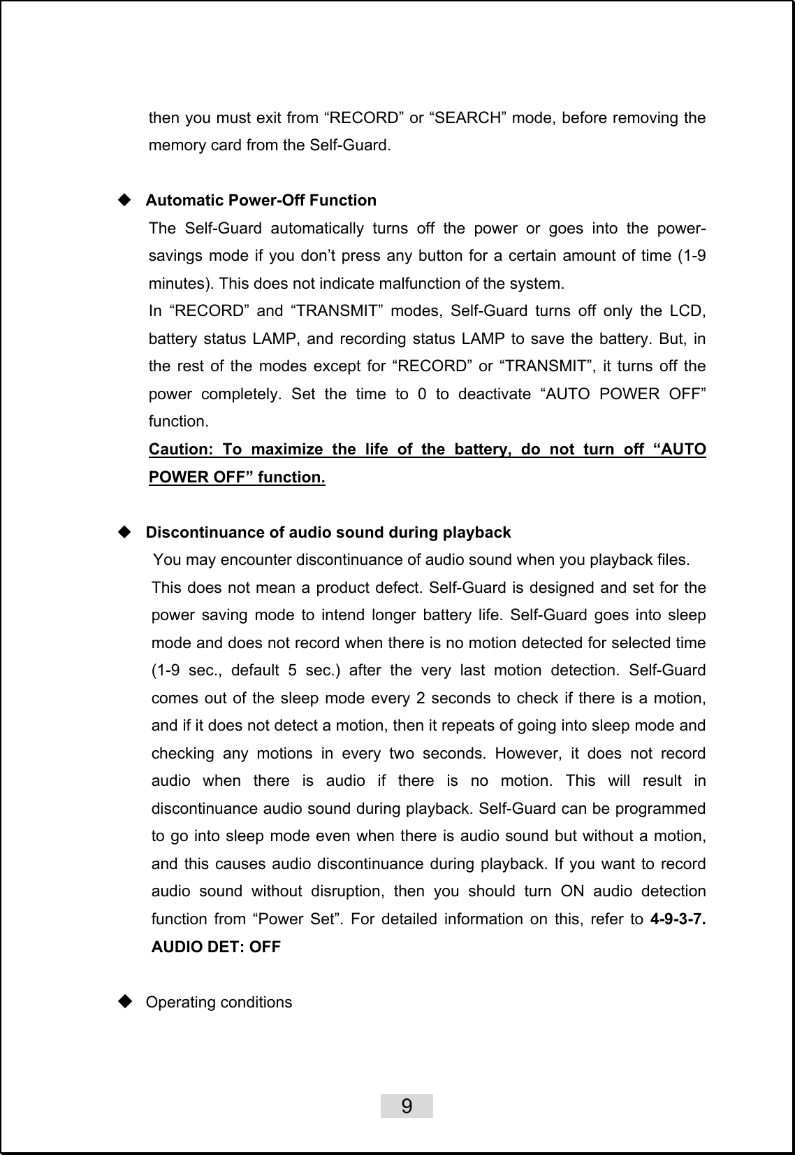    9   then you must exit from “RECORD” or “SEARCH” mode, before removing the memory card from the Self-Guard.   Automatic Power-Off Function The Self-Guard automatically turns off the power or goes into the power-savings mode if you don’t press any button for a certain amount of time (1-9 minutes). This does not indicate malfunction of the system. In “RECORD” and “TRANSMIT” modes, Self-Guard turns off only the LCD, battery status LAMP, and recording status LAMP to save the battery. But, in the rest of the modes except for “RECORD” or “TRANSMIT”, it turns off the power completely. Set the time to 0 to deactivate “AUTO POWER OFF” function.  Caution: To maximize the life of the battery, do not turn off “AUTO POWER OFF” function.   Discontinuance of audio sound during playback You may encounter discontinuance of audio sound when you playback files. This does not mean a product defect. Self-Guard is designed and set for the power saving mode to intend longer battery life. Self-Guard goes into sleep mode and does not record when there is no motion detected for selected time (1-9 sec., default 5 sec.) after the very last motion detection. Self-Guard comes out of the sleep mode every 2 seconds to check if there is a motion, and if it does not detect a motion, then it repeats of going into sleep mode and checking any motions in every two seconds. However, it does not record audio when there is audio if there is no motion. This will result in discontinuance audio sound during playback. Self-Guard can be programmed to go into sleep mode even when there is audio sound but without a motion, and this causes audio discontinuance during playback. If you want to record audio sound without disruption, then you should turn ON audio detection function from “Power Set”. For detailed information on this, refer to 4-9-3-7. AUDIO DET: OFF   Operating conditions 