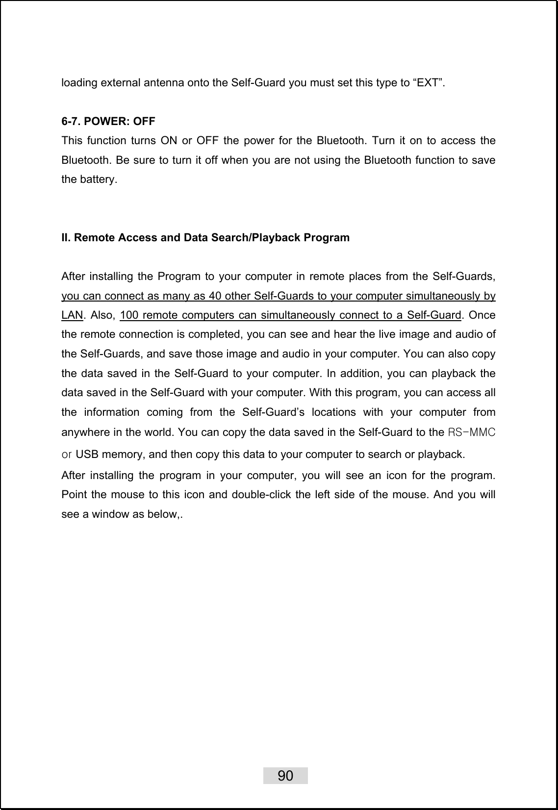    90   loading external antenna onto the Self-Guard you must set this type to “EXT”.  6-7. POWER: OFF This function turns ON or OFF the power for the Bluetooth. Turn it on to access the Bluetooth. Be sure to turn it off when you are not using the Bluetooth function to save the battery.     II. Remote Access and Data Search/Playback Program  After installing the Program to your computer in remote places from the Self-Guards, you can connect as many as 40 other Self-Guards to your computer simultaneously by LAN. Also, 100 remote computers can simultaneously connect to a Self-Guard. Once the remote connection is completed, you can see and hear the live image and audio of the Self-Guards, and save those image and audio in your computer. You can also copy the data saved in the Self-Guard to your computer. In addition, you can playback the data saved in the Self-Guard with your computer. With this program, you can access all the information coming from the Self-Guard’s locations with your computer from anywhere in the world. You can copy the data saved in the Self-Guard to the RS-MMC or USB memory, and then copy this data to your computer to search or playback.   After installing the program in your computer, you will see an icon for the program. Point the mouse to this icon and double-click the left side of the mouse. And you will see a window as below,.  