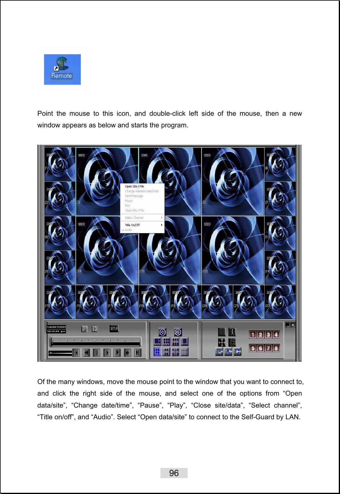    96     Point the mouse to this icon, and double-click left side of the mouse, then a new window appears as below and starts the program.    Of the many windows, move the mouse point to the window that you want to connect to, and click the right side of the mouse, and select one of the options from “Open data/site”, “Change date/time”, “Pause”, “Play”, “Close site/data”, “Select channel”, “Title on/off”, and “Audio”. Select “Open data/site” to connect to the Self-Guard by LAN.   