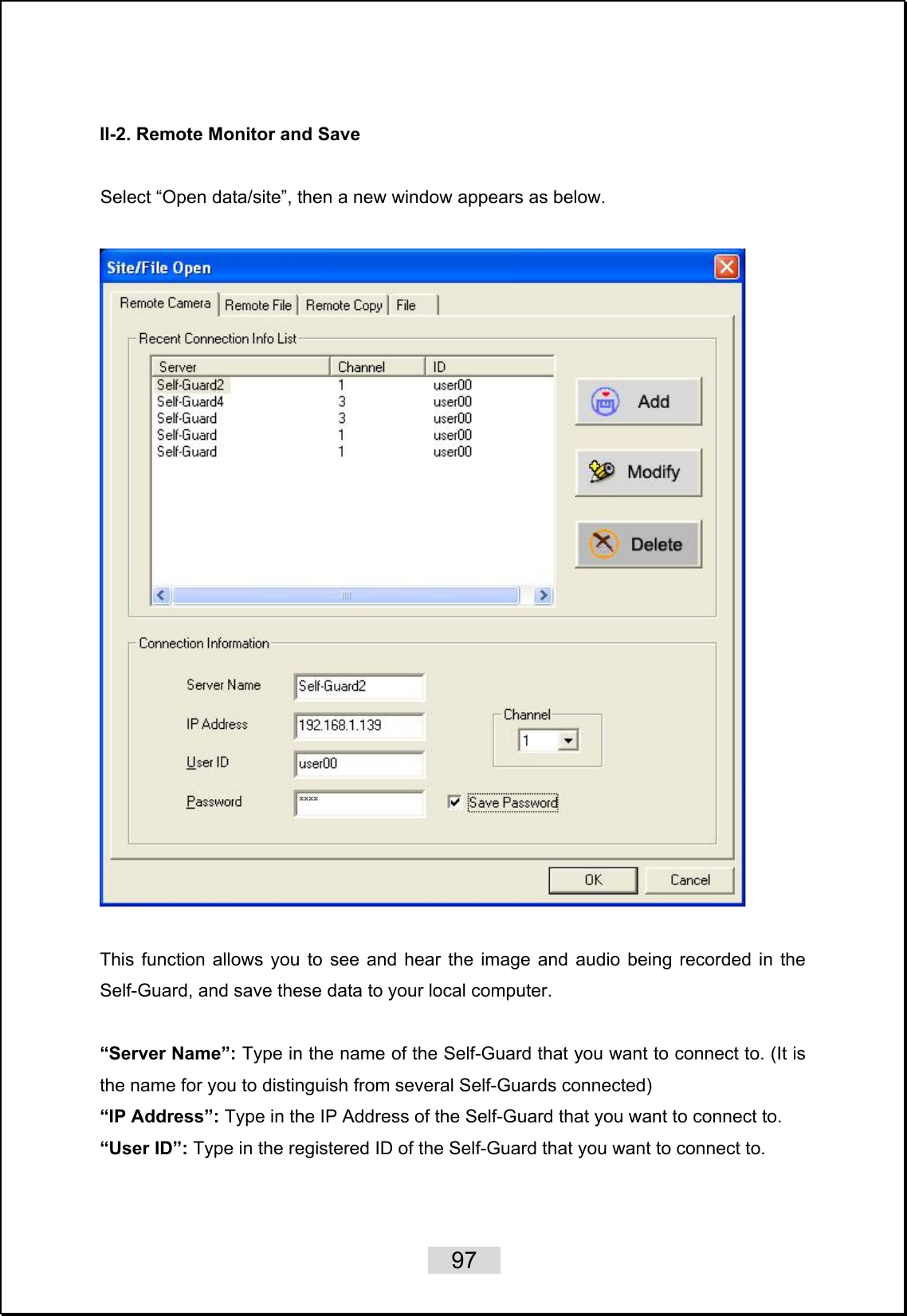    97   II-2. Remote Monitor and Save  Select “Open data/site”, then a new window appears as below.      This function allows you to see and hear the image and audio being recorded in the Self-Guard, and save these data to your local computer.  “Server Name”: Type in the name of the Self-Guard that you want to connect to. (It is the name for you to distinguish from several Self-Guards connected) “IP Address”: Type in the IP Address of the Self-Guard that you want to connect to. “User ID”: Type in the registered ID of the Self-Guard that you want to connect to. 