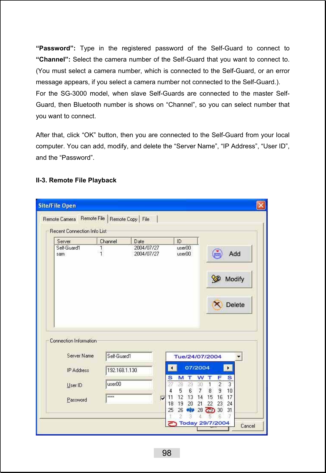   98   “Password”: Type in the registered password of the Self-Guard to connect to “Channel”: Select the camera number of the Self-Guard that you want to connect to. (You must select a camera number, which is connected to the Self-Guard, or an error message appears, if you select a camera number not connected to the Self-Guard.). For the SG-3000 model, when slave Self-Guards are connected to the master Self-Guard, then Bluetooth number is shows on “Channel”, so you can select number that you want to connect.  After that, click “OK” button, then you are connected to the Self-Guard from your local computer. You can add, modify, and delete the “Server Name”, “IP Address”, “User ID”, and the “Password”.  II-3. Remote File Playback   