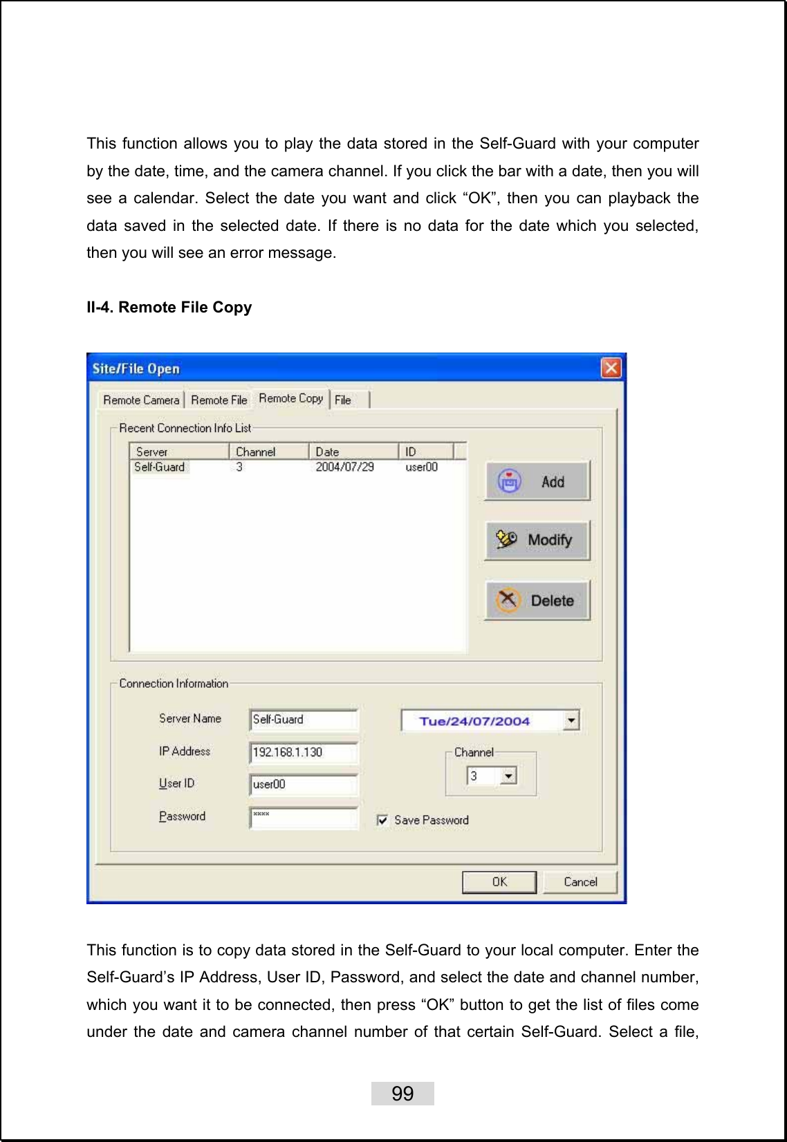    99                    This function allows you to play the data stored in the Self-Guard with your computer by the date, time, and the camera channel. If you click the bar with a date, then you will see a calendar. Select the date you want and click “OK”, then you can playback the data saved in the selected date. If there is no data for the date which you selected, then you will see an error message.  II-4. Remote File Copy      This function is to copy data stored in the Self-Guard to your local computer. Enter the Self-Guard’s IP Address, User ID, Password, and select the date and channel number, which you want it to be connected, then press “OK” button to get the list of files come under the date and camera channel number of that certain Self-Guard. Select a file, 