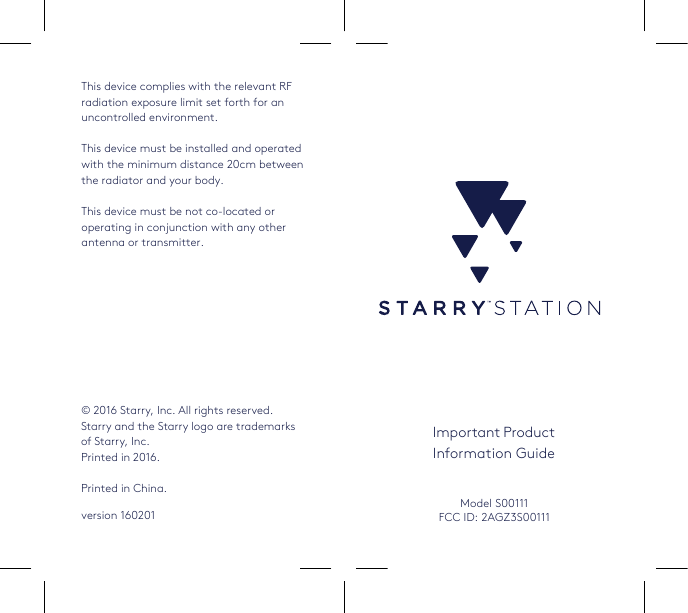 Important ProductInformation Guide© 2016 Starry, Inc. All rights reserved. Starry and the Starry logo are trademarks of Starry, Inc.  Printed in 2016.Printed in China.CoverModel S00111FCC ID: 2AGZ3S00111This device complies with the relevant RF radiation exposure limit set forth for an uncontrolled environment.This device must be installed and operated with the minimum distance 20cm between the radiator and your body.This device must be not co-located or operating in conjunction with any other antenna or transmitter.version 160201