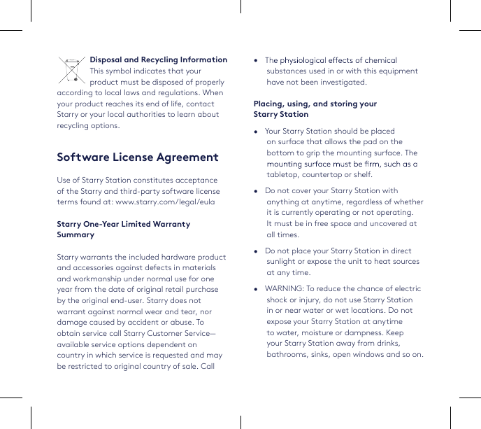 29•   substances used in or with this equipment have not been investigated.Placing, using, and storing your  Starry Station•   Your Starry Station should be placed on surface that allows the pad on the bottom to grip the mounting surface. The tabletop, countertop or shelf.•   Do not cover your Starry Station with anything at anytime, regardless of whether it is currently operating or not operating. It must be in free space and uncovered at all times. •   Do not place your Starry Station in direct sunlight or expose the unit to heat sources at any time.•   WARNING: To reduce the chance of electric shock or injury, do not use Starry Station in or near water or wet locations. Do not expose your Starry Station at anytime to water, moisture or dampness. Keep your Starry Station away from drinks, bathrooms, sinks, open windows and so on.Disposal and Recycling InformationThis symbol indicates that your product must be disposed of properly according to local laws and regulations. When your product reaches its end of life, contact Starry or your local authorities to learn about recycling options. Software License AgreementUse of Starry Station constitutes acceptance of the Starry and third-party software license terms found at: www.starry.com/legal/eulaStarry One-Year Limited Warranty SummaryStarry warrants the included hardware product and accessories against defects in materials and workmanship under normal use for one year from the date of original retail purchase by the original end-user. Starry does not warrant against normal wear and tear, nor damage caused by accident or abuse. To obtain service call Starry Customer Service—available service options dependent on country in which service is requested and may be restricted to original country of sale. Call 