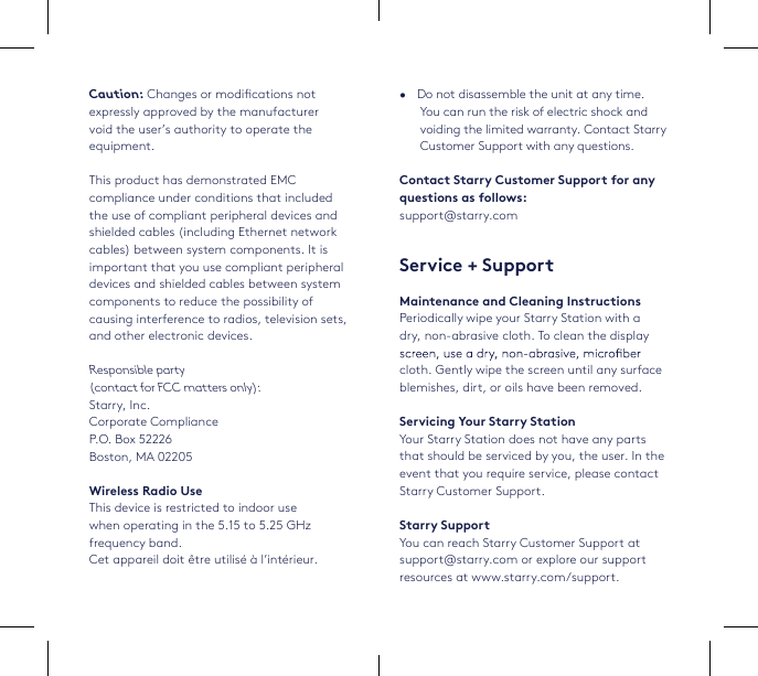7•   Do not disassemble the unit at any time. You can run the risk of electric shock and voiding the limited warranty. Contact Starry Customer Support with any questions.Contact Starry Customer Support for any questions as follows: support@starry.comService + SupportMaintenance and Cleaning InstructionsPeriodically wipe your Starry Station with a dry, non-abrasive cloth. To clean the display cloth. Gently wipe the screen until any surface blemishes, dirt, or oils have been removed.Servicing Your Starry StationYour Starry Station does not have any parts that should be serviced by you, the user. In the event that you require service, please contact Starry Customer Support.Starry SupportYou can reach Starry Customer Support at support@starry.com or explore our support resources at www.starry.com/support.Caution: Changes or modications notexpressly approved by the manufacturervoid the user’s authority to operate theequipment.This product has demonstrated EMC compliance under conditions that included the use of compliant peripheral devices and shielded cables (including Ethernet network cables) between system components. It is important that you use compliant peripheral devices and shielded cables between system components to reduce the possibility of causing interference to radios, television sets, and other electronic devices. Responsible party  (contact for FCC matters only): Starry, Inc. Corporate ComplianceP.O. Box 52226Boston, MA 02205Wireless Radio UseThis device is restricted to indoor use  when operating in the 5.15 to 5.25 GHz frequency band. Cet appareil doit être utilisé à l’intérieur.