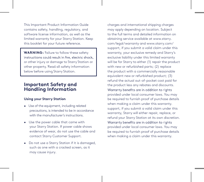 This Important Product Information Guide contains safety, handling, regulatory, and software license information, as well as the limited warranty for your Starry Station. Keep this booklet for your future reference.WARNING: Failure to follow these safety or other injury or damage to Starry Station or other property. Read all safety information below before using Starry Station. Important Safety and Handling InformationUsing your Starry Station•   Use of the equipment, including related precautions, is intended to be in accordance with the manufacturer’s instructions.•   Use the power cable that came with your Starry Station. If power cable shows evidence of wear, do not use the cable and contact Starry Customer Support.•   Do not use a Starry Station if it is damaged, such as one with a cracked screen, as it may cause injury.charges and international shipping charges may apply depending on location. Subject to the full terms and detailed information on obtaining service available at www.starry.com/legal/warranty and www.starry.com/support, if you submit a valid claim under this warranty, your exclusive remedy and Starry’s exclusive liability under this limited warranty will be for Starry to either (1) repair the product with new or refurbished parts; (2) replace the product with a commercially reasonable equivalent new or refurbished product; (3) refund the actual out-of-pocket cost paid for the product less any rebates and discounts. provided under local consumer laws. You may be required to furnish proof of purchase details when making a claim under this warranty.support, if you submit a valid claim under this warranty, Starry will either repair, replace, or refund your Starry Station at its own discretion. provided under local consumer laws. You may be required to furnish proof of purchase details when making a claim under this warranty.