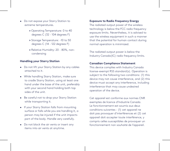 •   Do not expose your Starry Station to extreme temperatures.  »Operating Temperature: 0 to 40 degrees C (32 - 104 degrees F) »Storage Temperature: -10 to 50 degrees C (14 - 122 degrees F) »Relative Humidity: 20 - 80%, non-condensingHandling your Starry Station•   Do not lift your Starry Station by any cables attached to it.•   While handling Starry Station, make sure to cradle Starry Station, using at least one hand under the base of the unit, preferably with your second hand holding both top sides of the unit.•   Be careful not to drop your Starry Station while transporting it.•   If your Starry Station falls from mounting surface or falls while you are handling it, a person may be injured if the unit impacts part of the body. Handle very carefully.•   Do not block the air vents or insert any items into air vents at anytime. Exposure to Radio Frequency EnergyThe radiated output power of the wireless technology is below the FCC radio frequency exposure limits. Nevertheless, it is advised to use the wireless equipment in such a manner that the potential for human contact during normal operation is minimized.The radiated output power is below the Industry Canada(IC) radio frequency limits.Canadian Compliance StatementThis device complies with Industry Canada license-exempt RSS standard(s). Operation is subject to the following two conditions: (1) this device may not cause interference, and (2) this device must accept any interference, including interference that may cause undesired operation of the device. Cet appareil est conforme aux normes CNR exemptes de licence d’Industrie Canada. Le fonctionnement est soumis aux deux conditions suivantes : (1) cet appareil ne doit pas provoquer d’interférences et (2) cet appareil doit accepter toute interférence, y compris celles susceptibles de provoquer un fonctionnement non souhaité de l’appareil.