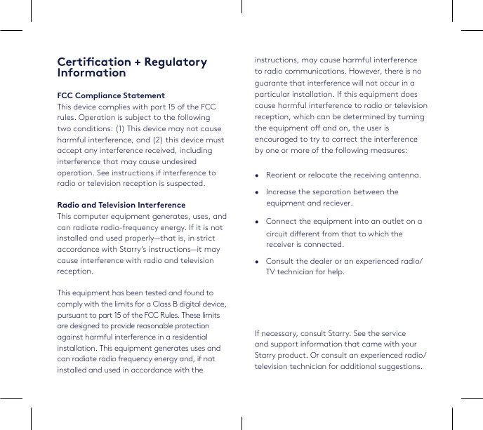 InformationFCC Compliance StatementThis device complies with part 15 of the FCC rules. Operation is subject to the following two conditions: (1) This device may not cause harmful interference, and (2) this device must accept any interference received, including interference that may cause undesired operation. See instructions if interference to radio or television reception is suspected.Radio and Television InterferenceThis computer equipment generates, uses, and can radiate radio-frequency energy. If it is not installed and used properly—that is, in strict accordance with Starry’s instructions—it may cause interference with radio and television reception.This equipment has been tested and found to comply with the limits for a Class B digital device, against harmful interference in a residentialinstallation. This equipment generates uses and can radiate radio frequency energy and, if notinstalled and used in accordance with the instructions, may cause harmful interferenceto radio communications. However, there is noparticular installation. If this equipment doescause harmful interference to radio or televisionreception, which can be determined by turning the equipment o and on, the user is •   Reorient or relocate the receiving antenna. •   Increase the separation between the equipment and reciever.•   Consult the dealer or an experienced radio/TV technician for help.•   Connect the equipment into an outlet on acircuit dierent from that to which the receiver is connected.If necessary, consult Starry. See the service and support information that came with your Starry product. Or consult an experienced radio/ television technician for additional suggestions. pursuant to part 15 of the FCC Rules. These limitsare designed to provide reasonable protectionguarante that interference will not occur in aencouraged to try to correct the interference by one or more of the following measures: