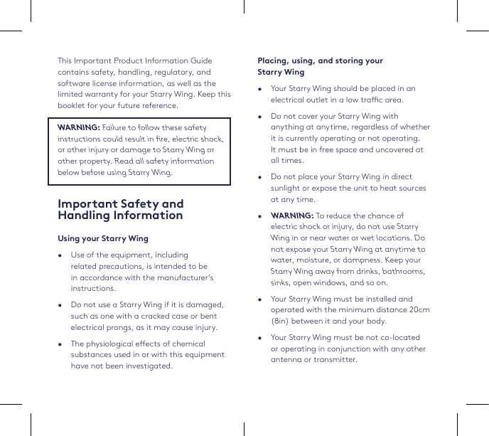 Placing, using, and storing your  Starry Wing•  Your Starry Wing should be placed in an electrical outlet in a low trac area.•  Do not cover your Starry Wing with anything at anytime, regardless of whether it is currently operating or not operating. It must be in free space and uncovered at all times. •  Do not place your Starry Wing in direct sunlight or expose the unit to heat sources at any time.•   WARNING: To reduce the chance of electric shock or injury, do not use Starry Wing in or near water or wet locations. Do not expose your Starry Wing at anytime to water, moisture, or dampness. Keep your Starry Wing away from drinks, bathrooms, sinks, open windows, and so on.•  Your Starry Wing must be installed and operated with the minimum distance 20cm (8in) between it and your body.•  Your Starry Wing must be not co-located or operating in conjunction with any other antenna or transmitter.This Important Product Information Guide contains safety, handling, regulatory, and software license information, as well as the limited warranty for your Starry Wing. Keep this booklet for your future reference.WARNING: Failure to follow these safety instructions could result in re, electric shock,  or other injury or damage to Starry Wing or other property. Read all safety information below before using Starry Wing. Important Safety and  Handling InformationUsing your Starry Wing•  Use of the equipment, including related precautions, is intended to be in accordance with the manufacturer’s instructions.•  Do not use a Starry Wing if it is damaged, such as one with a cracked case or bent electrical prongs, as it may cause injury.•  The physiological eects of chemical substances used in or with this equipment have not been investigated.
