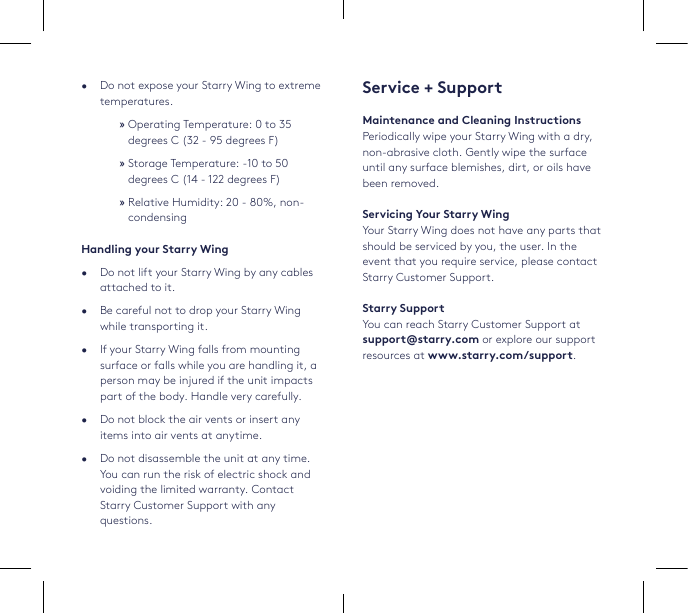 Service + SupportMaintenance and Cleaning InstructionsPeriodically wipe your Starry Wing with a dry, non-abrasive cloth. Gently wipe the surface until any surface blemishes, dirt, or oils have been removed.Servicing Your Starry WingYour Starry Wing does not have any parts that should be serviced by you, the user. In the event that you require service, please contact Starry Customer Support.Starry SupportYou can reach Starry Customer Support at support@starry.com or explore our support resources at www.starry.com/support.•  Do not expose your Starry Wing to extreme temperatures.  »Operating Temperature: 0 to 35 degrees C (32 - 95 degrees F) »Storage Temperature: -10 to 50 degrees C (14 - 122 degrees F) »Relative Humidity: 20 - 80%, non-condensingHandling your Starry Wing•  Do not lift your Starry Wing by any cables attached to it.•  Be careful not to drop your Starry Wing while transporting it.•  If your Starry Wing falls from mounting surface or falls while you are handling it, a person may be injured if the unit impacts part of the body. Handle very carefully.   •  Do not block the air vents or insert any items into air vents at anytime. •  Do not disassemble the unit at any time. You can run the risk of electric shock and voiding the limited warranty. Contact Starry Customer Support with any questions.