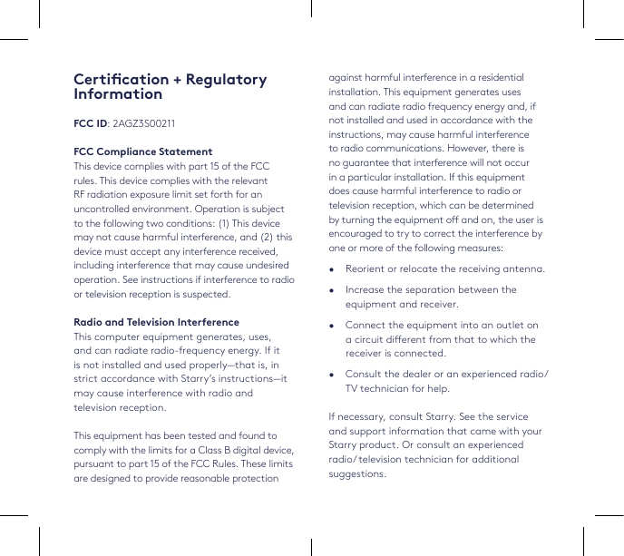 against harmful interference in a residential installation. This equipment generates uses and can radiate radio frequency energy and, if not installed and used in accordance with the instructions, may cause harmful interference to radio communications. However, there is no guarantee that interference will not occur in a particular installation. If this equipment does cause harmful interference to radio or television reception, which can be determined by turning the equipment o and on, the user is encouraged to try to correct the interference by one or more of the following measures:•  Reorient or relocate the receiving antenna. •  Increase the separation between the equipment and receiver.•  Connect the equipment into an outlet on a circuit dierent from that to which the receiver is connected.•  Consult the dealer or an experienced radio/TV technician for help.If necessary, consult Starry. See the service and support information that came with your Starry product. Or consult an experienced radio/ television technician for additional suggestions. Certication + Regulatory InformationFCC ID: 2AGZ3S00211FCC Compliance StatementThis device complies with part 15 of the FCC rules. This device complies with the relevant RF radiation exposure limit set forth for an uncontrolled environment. Operation is subject to the following two conditions: (1) This device may not cause harmful interference, and (2) this device must accept any interference received, including interference that may cause undesired operation. See instructions if interference to radio or television reception is suspected. Radio and Television InterferenceThis computer equipment generates, uses,  and can radiate radio-frequency energy. If it is not installed and used properly—that is, in strict accordance with Starry’s instructions—it may cause interference with radio and television reception.This equipment has been tested and found to comply with the limits for a Class B digital device, pursuant to part 15 of the FCC Rules. These limits are designed to provide reasonable protection 