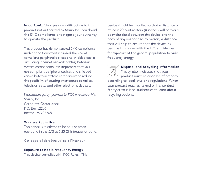 device should be installed so that a distance of at least 20 centimeters (8 inches) will normally be maintained between the device and the body of any user or nearby person, a distance that will help to ensure that the device as designed complies with the FCC’s guidelines for exposure of the general population to radio frequency energy. Disposal and Recycling InformationThis symbol indicates that your product must be disposed of properly according to local laws and regulations. When your product reaches its end of life, contact Starry or your local authorities to learn about recycling options.Important: Changes or modications to this product not authorized by Starry Inc. could void the EMC compliance and negate your authority to operate the product.This product has demonstrated EMC compliance under conditions that included the use of compliant peripheral devices and shielded cables (including Ethernet network cables) between system components. It is important that you use compliant peripheral devices and shielded cables between system components to reduce the possibility of causing interference to radios, television sets, and other electronic devices. Responsible party (contact for FCC matters only): Starry, Inc. Corporate ComplianceP.O. Box 52226Boston, MA 02205Wireless Radio UseThis device is restricted to indoor use when operating in the 5.15 to 5.25 GHz frequency band. Cet appareil doit être utilisé à l’intérieur.Exposure to Radio Frequency EnergyThis device complies with FCC Rules.  This 