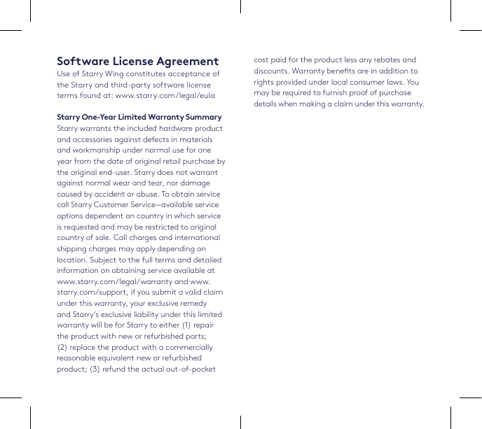 Software License AgreementUse of Starry Wing constitutes acceptance of the Starry and third-party software license terms found at: www.starry.com/legal/eulaStarry One-Year Limited Warranty SummaryStarry warrants the included hardware product and accessories against defects in materials and workmanship under normal use for one year from the date of original retail purchase by the original end-user. Starry does not warrant against normal wear and tear, nor damage caused by accident or abuse. To obtain service call Starry Customer Service—available service options dependent on country in which service is requested and may be restricted to original country of sale. Call charges and international shipping charges may apply depending on location. Subject to the full terms and detailed information on obtaining service available at www.starry.com/legal/warranty and www.starry.com/support, if you submit a valid claim under this warranty, your exclusive remedy and Starry’s exclusive liability under this limited warranty will be for Starry to either (1) repair the product with new or refurbished parts; (2) replace the product with a commercially reasonable equivalent new or refurbished product; (3) refund the actual out-of-pocket cost paid for the product less any rebates and discounts. Warranty benets are in addition to rights provided under local consumer laws. You may be required to furnish proof of purchase details when making a claim under this warranty. 