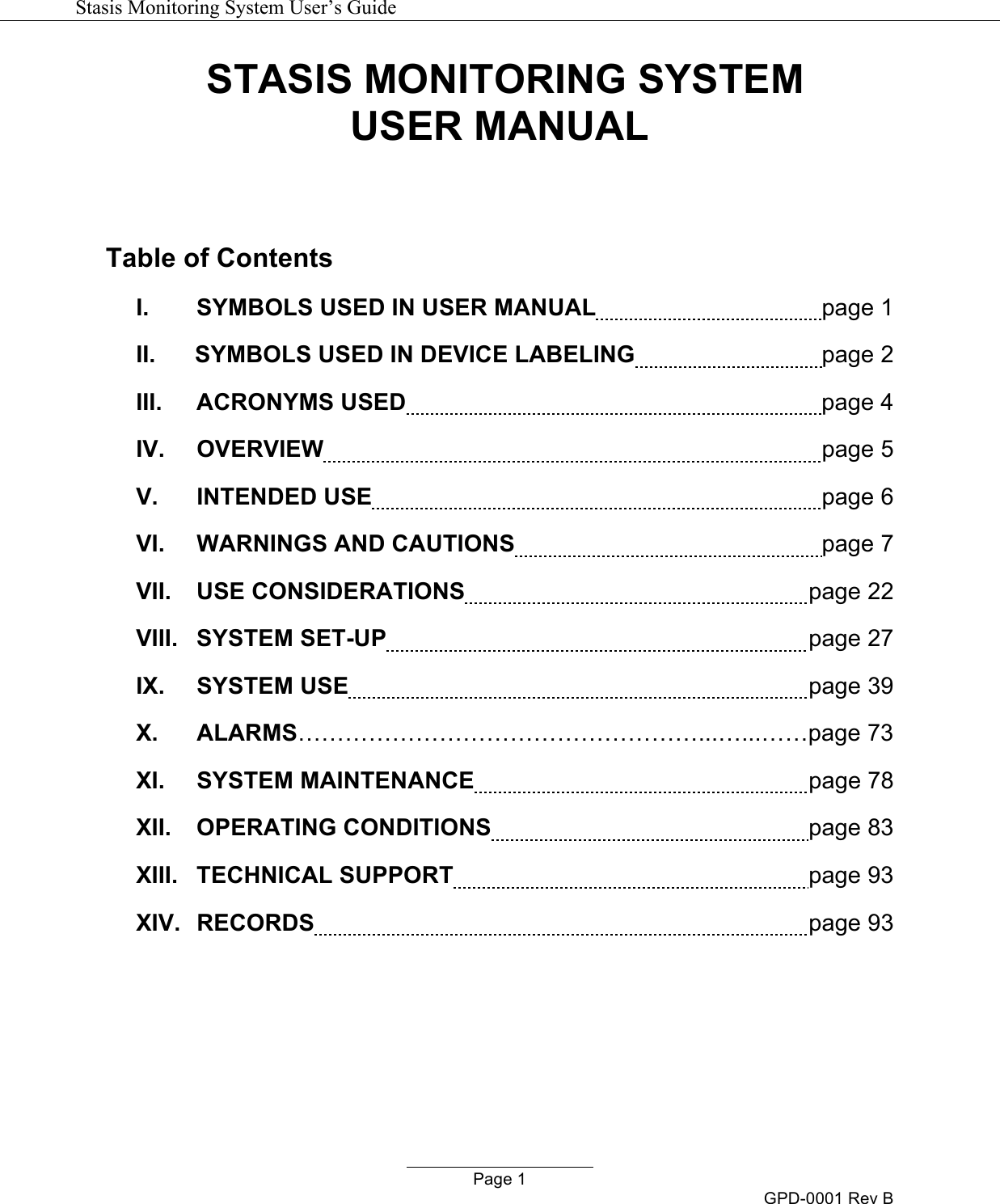   Stasis Monitoring System User&rsquo;s Guide   Page 1 GPD-0001 Rev B STASIS MONITORING SYSTEM USER MANUAL   Table of Contents I.  SYMBOLS USED IN USER MANUAL    page 1 II.      SYMBOLS USED IN DEVICE LABELING    page 2 III.  ACRONYMS USED    page 4 IV.  OVERVIEW    page 5 V.  INTENDED USE    page 6 VI.  WARNINGS AND CAUTIONS    page 7 VII.  USE CONSIDERATIONS   page 22 VIII.  SYSTEM SET-UP   page 27 IX.  SYSTEM USE   page 39 X. ALARMS&hellip;&hellip;&hellip;&hellip;&hellip;&hellip;&hellip;&hellip;&hellip;&hellip;&hellip;&hellip;&hellip;&hellip;&hellip;&hellip;&hellip;...&hellip;...&hellip;&hellip;page 73 XI.  SYSTEM MAINTENANCE   page 78 XII.  OPERATING CONDITIONS   page 83 XIII.  TECHNICAL SUPPORT   page 93 XIV.  RECORDS   page 93        