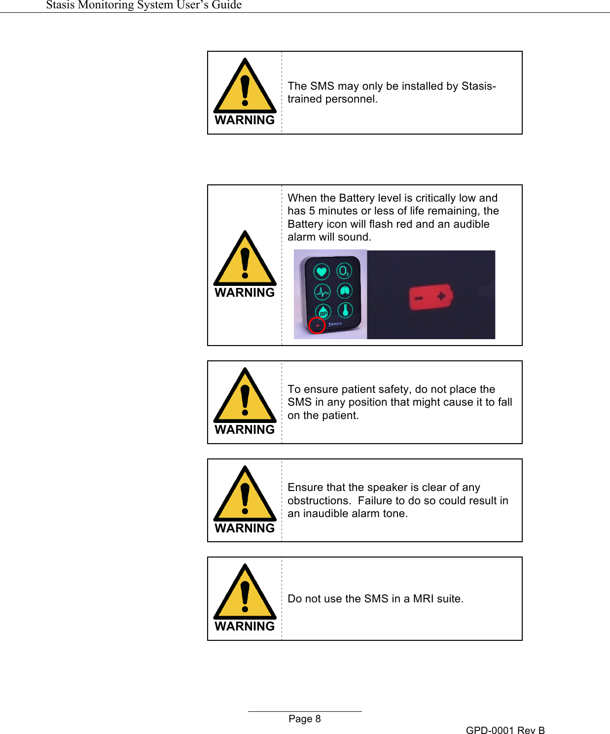   Stasis Monitoring System User&rsquo;s Guide   Page 8 GPD-0001 Rev B   WARNING The SMS may only be installed by Stasis-trained personnel.      WARNING When the Battery level is critically low and has 5 minutes or less of life remaining, the Battery icon will flash red and an audible alarm will sound.       WARNING To ensure patient safety, do not place the SMS in any position that might cause it to fall on the patient.    WARNING Ensure that the speaker is clear of any obstructions.  Failure to do so could result in an inaudible alarm tone.   WARNING Do not use the SMS in a MRI suite.   