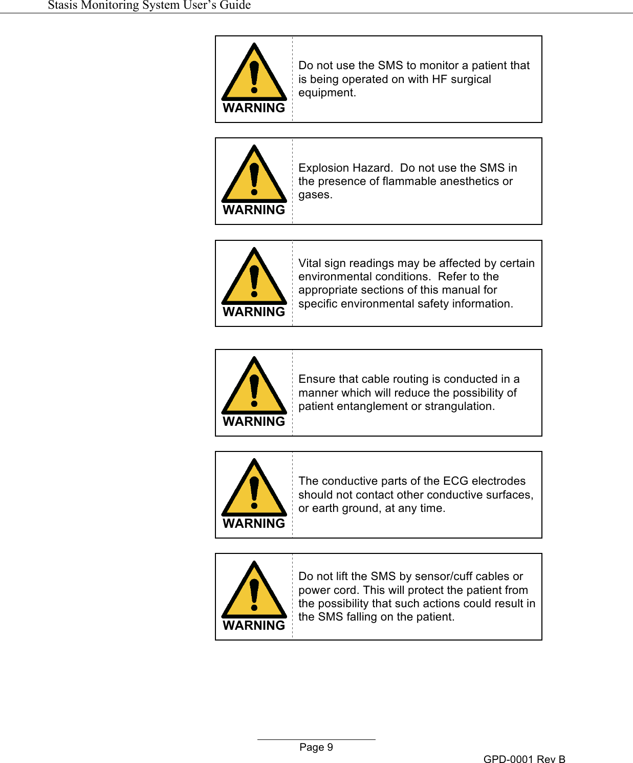   Stasis Monitoring System User&rsquo;s Guide   Page 9 GPD-0001 Rev B  WARNING Do not use the SMS to monitor a patient that is being operated on with HF surgical equipment.   WARNING Explosion Hazard.  Do not use the SMS in the presence of flammable anesthetics or gases.    WARNING Vital sign readings may be affected by certain environmental conditions.  Refer to the appropriate sections of this manual for specific environmental safety information.    WARNING Ensure that cable routing is conducted in a manner which will reduce the possibility of patient entanglement or strangulation.   WARNING The conductive parts of the ECG electrodes should not contact other conductive surfaces, or earth ground, at any time.   WARNING Do not lift the SMS by sensor/cuff cables or power cord. This will protect the patient from the possibility that such actions could result in the SMS falling on the patient.   