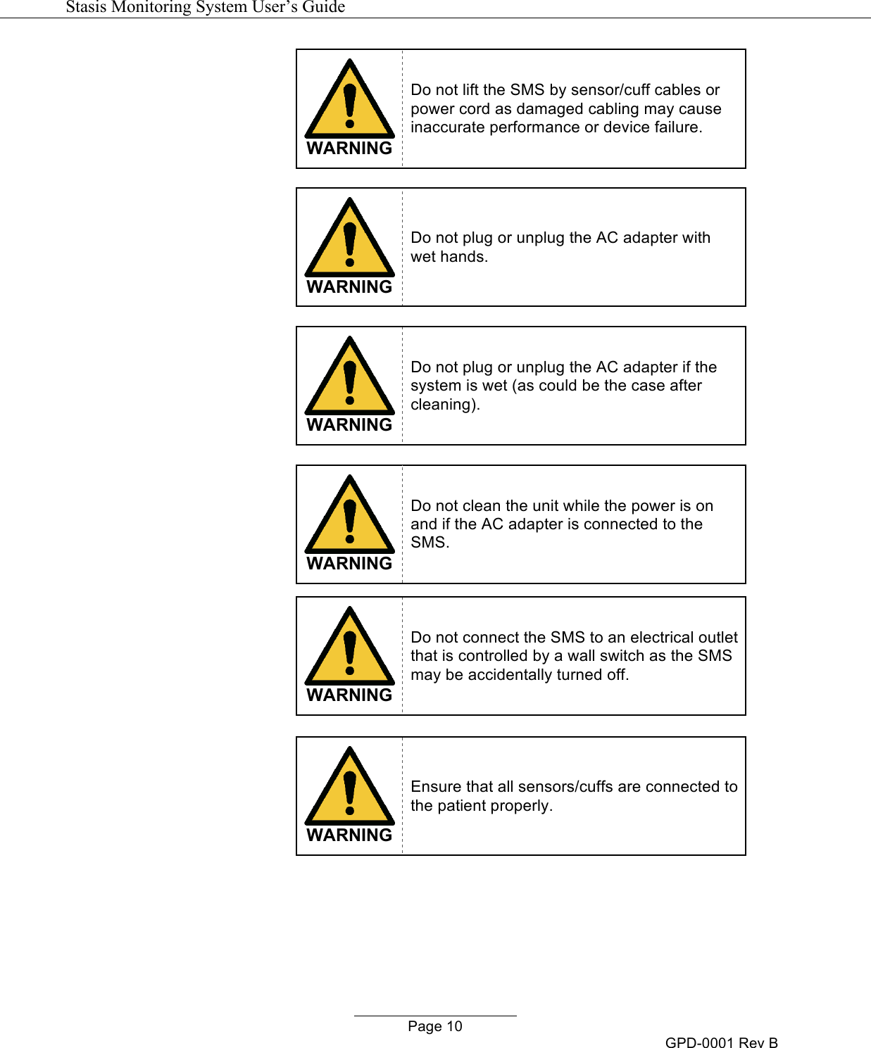   Stasis Monitoring System User&rsquo;s Guide   Page 10 GPD-0001 Rev B  WARNING Do not lift the SMS by sensor/cuff cables or power cord as damaged cabling may cause inaccurate performance or device failure.    WARNING Do not plug or unplug the AC adapter with wet hands.   WARNING Do not plug or unplug the AC adapter if the system is wet (as could be the case after cleaning).   WARNING Do not clean the unit while the power is on and if the AC adapter is connected to the SMS.   WARNING Do not connect the SMS to an electrical outlet that is controlled by a wall switch as the SMS may be accidentally turned off.   WARNING Ensure that all sensors/cuffs are connected to the patient properly.   