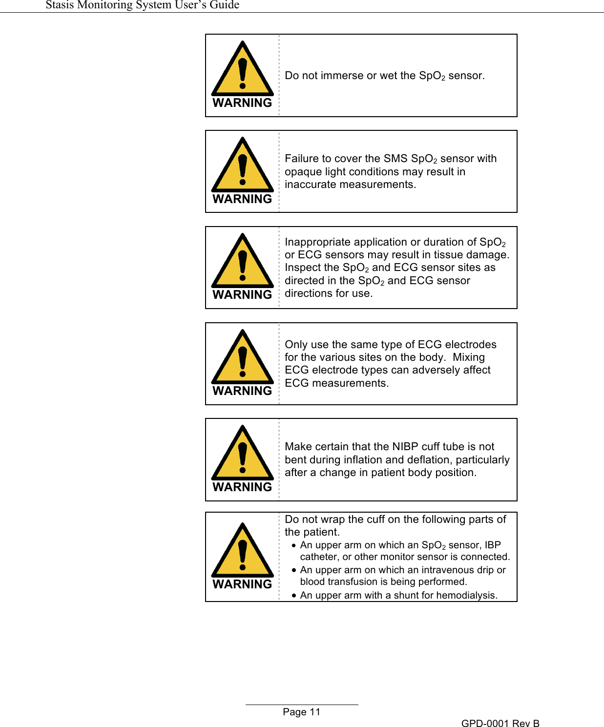   Stasis Monitoring System User&rsquo;s Guide   Page 11 GPD-0001 Rev B  WARNING Do not immerse or wet the SpO2 sensor.    WARNING Failure to cover the SMS SpO2 sensor with opaque light conditions may result in inaccurate measurements.   WARNING Inappropriate application or duration of SpO2 or ECG sensors may result in tissue damage.  Inspect the SpO2 and ECG sensor sites as directed in the SpO2 and ECG sensor directions for use.   WARNING Only use the same type of ECG electrodes for the various sites on the body.  Mixing ECG electrode types can adversely affect ECG measurements.   WARNING Make certain that the NIBP cuff tube is not bent during inflation and deflation, particularly after a change in patient body position.   WARNING Do not wrap the cuff on the following parts of the patient. &bull; An upper arm on which an SpO2 sensor, IBP catheter, or other monitor sensor is connected. &bull; An upper arm on which an intravenous drip or blood transfusion is being performed. &bull; An upper arm with a shunt for hemodialysis.  