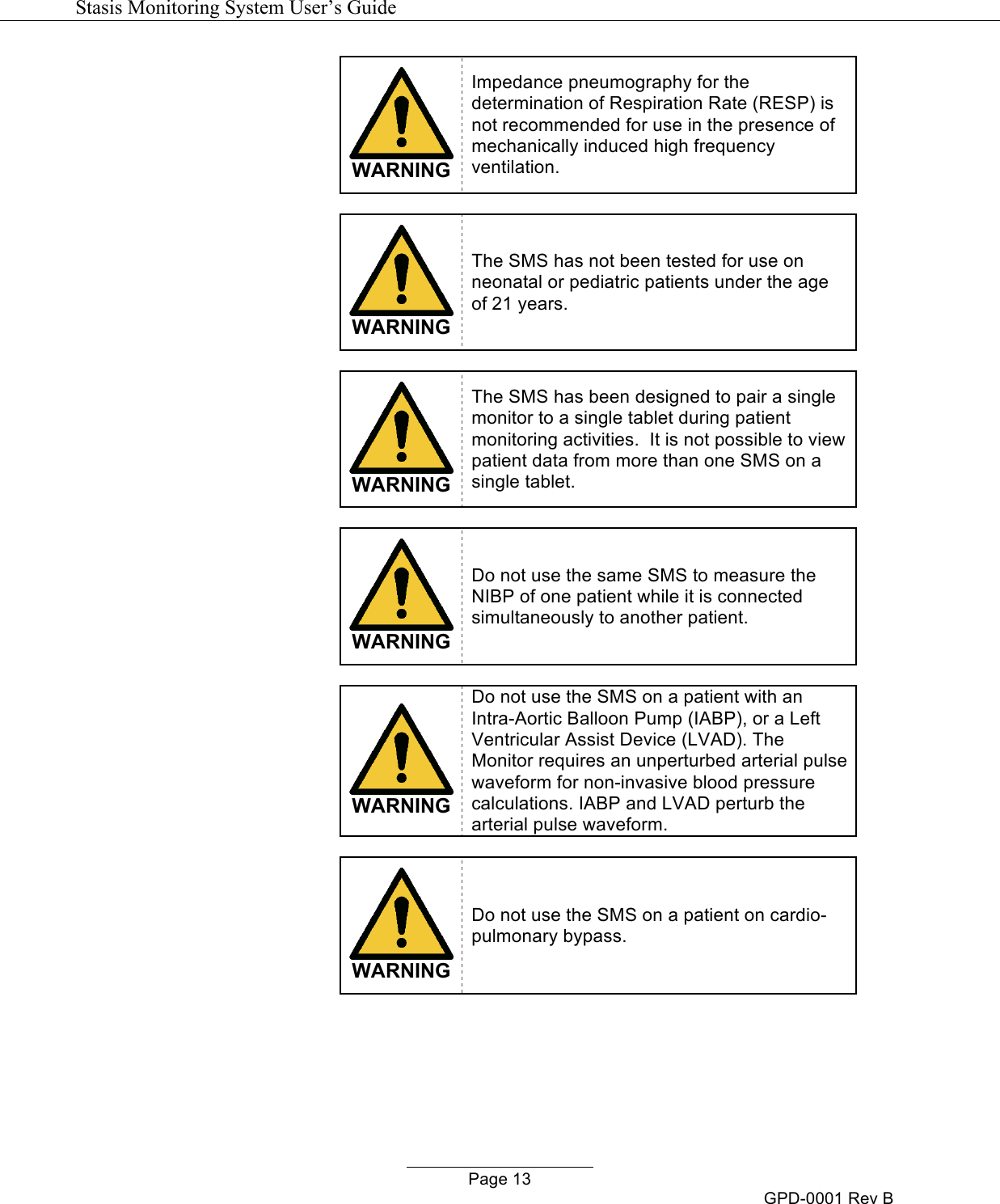   Stasis Monitoring System User&rsquo;s Guide   Page 13 GPD-0001 Rev B  WARNING Impedance pneumography for the determination of Respiration Rate (RESP) is not recommended for use in the presence of mechanically induced high frequency ventilation.   WARNING The SMS has not been tested for use on neonatal or pediatric patients under the age of 21 years.   WARNING The SMS has been designed to pair a single monitor to a single tablet during patient monitoring activities.  It is not possible to view patient data from more than one SMS on a single tablet.   WARNING Do not use the same SMS to measure the NIBP of one patient while it is connected simultaneously to another patient.   WARNING Do not use the SMS on a patient with an Intra-Aortic Balloon Pump (IABP), or a Left Ventricular Assist Device (LVAD). The Monitor requires an unperturbed arterial pulse waveform for non-invasive blood pressure calculations. IABP and LVAD perturb the arterial pulse waveform.   WARNING Do not use the SMS on a patient on cardio-pulmonary bypass.  