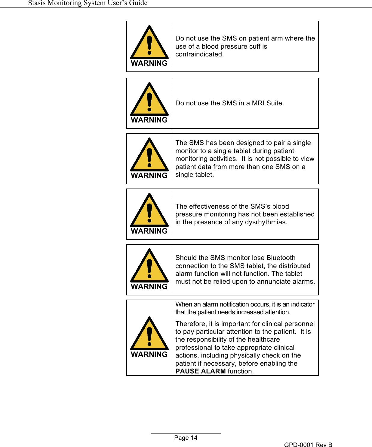   Stasis Monitoring System User&rsquo;s Guide   Page 14 GPD-0001 Rev B  WARNING Do not use the SMS on patient arm where the use of a blood pressure cuff is contraindicated.    WARNING Do not use the SMS in a MRI Suite.   WARNING The SMS has been designed to pair a single monitor to a single tablet during patient monitoring activities.  It is not possible to view patient data from more than one SMS on a single tablet.   WARNING The effectiveness of the SMS&rsquo;s blood pressure monitoring has not been established in the presence of any dysrhythmias.   WARNING Should the SMS monitor lose Bluetooth connection to the SMS tablet, the distributed alarm function will not function. The tablet must not be relied upon to annunciate alarms.   WARNING When an alarm notification occurs, it is an indicator that the patient needs increased attention. Therefore, it is important for clinical personnel to pay particular attention to the patient.  It is the responsibility of the healthcare professional to take appropriate clinical actions, including physically check on the patient if necessary, before enabling the PAUSE ALARM function.  