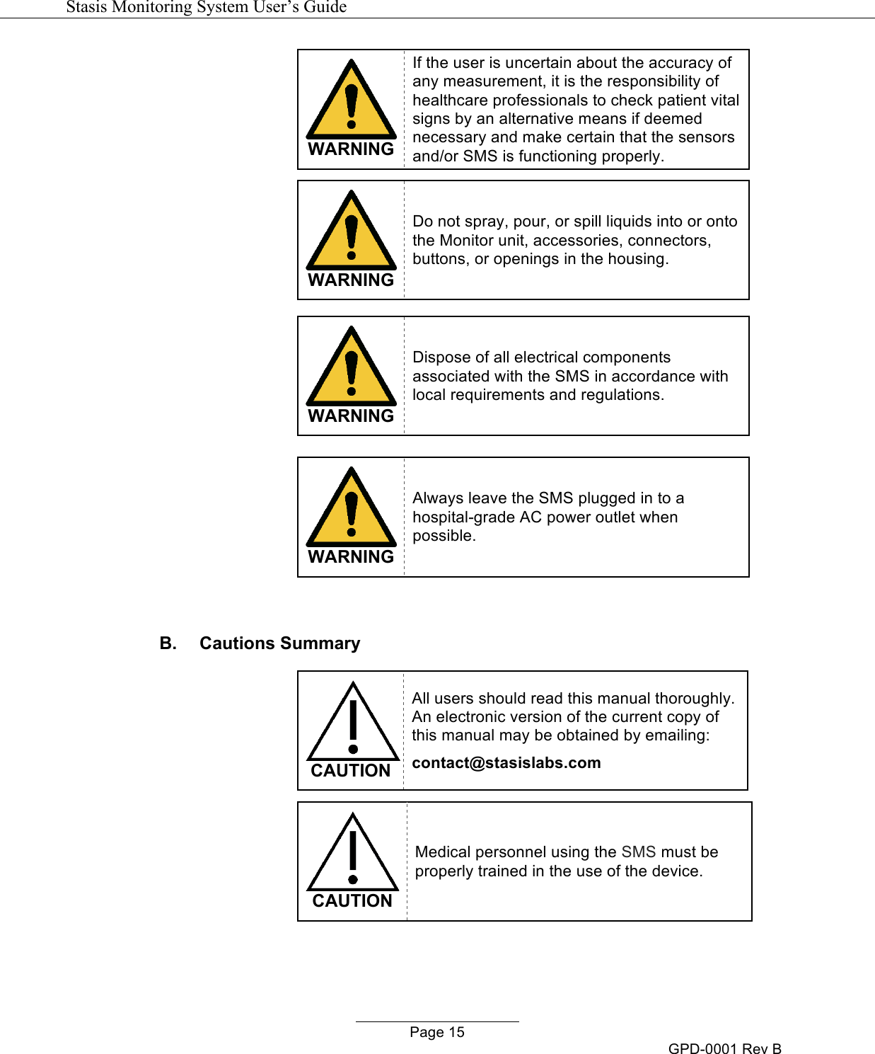   Stasis Monitoring System User&rsquo;s Guide   Page 15 GPD-0001 Rev B  WARNING If the user is uncertain about the accuracy of any measurement, it is the responsibility of healthcare professionals to check patient vital signs by an alternative means if deemed necessary and make certain that the sensors and/or SMS is functioning properly.    WARNING Do not spray, pour, or spill liquids into or onto the Monitor unit, accessories, connectors, buttons, or openings in the housing.   WARNING Dispose of all electrical components associated with the SMS in accordance with local requirements and regulations.   WARNING Always leave the SMS plugged in to a hospital-grade AC power outlet when possible.  B.  Cautions Summary   CAUTION All users should read this manual thoroughly.  An electronic version of the current copy of this manual may be obtained by emailing: contact@stasislabs.com   CAUTION Medical personnel using the SMS must be properly trained in the use of the device.  