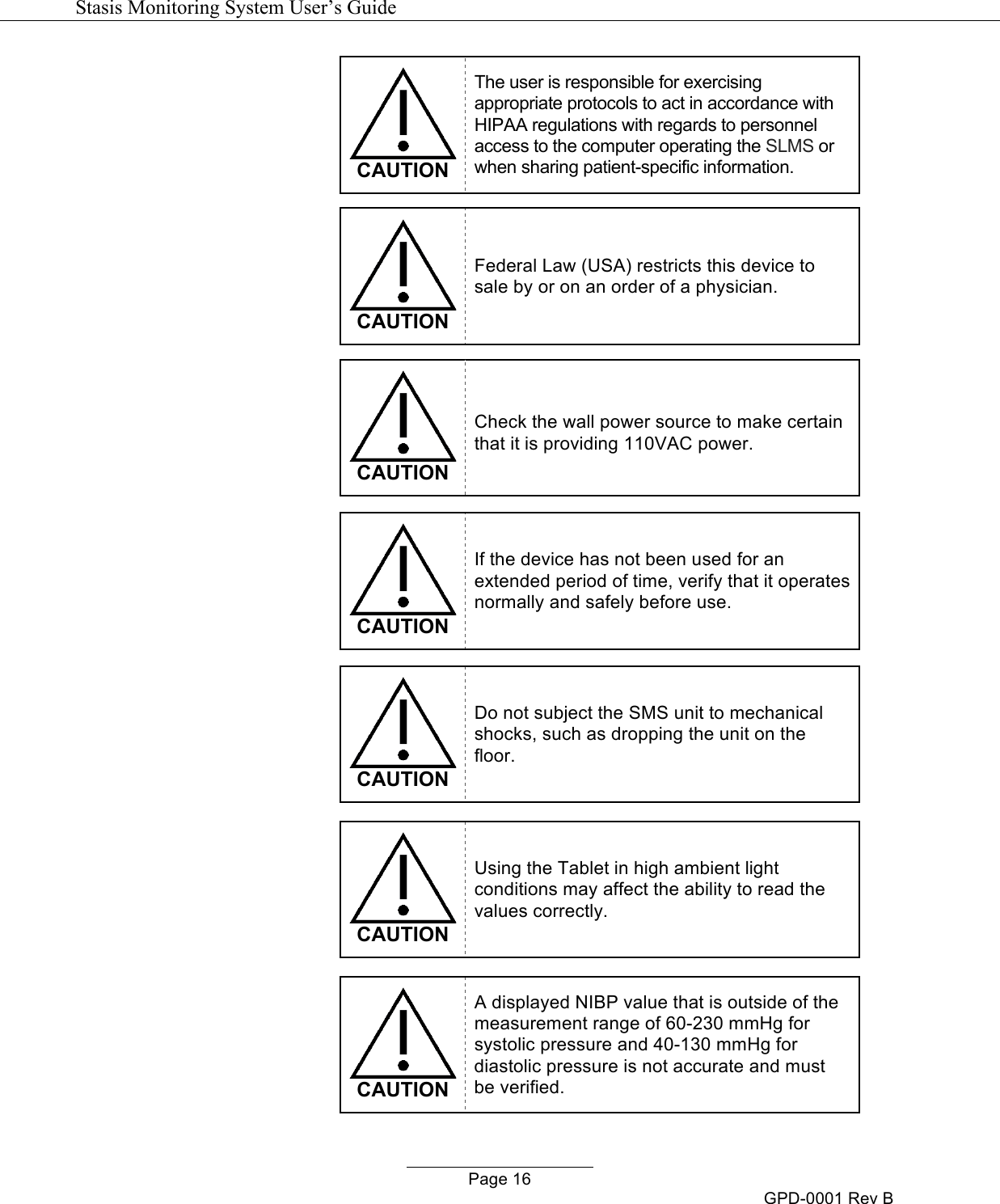   Stasis Monitoring System User&rsquo;s Guide   Page 16 GPD-0001 Rev B  CAUTION The user is responsible for exercising appropriate protocols to act in accordance with HIPAA regulations with regards to personnel access to the computer operating the SLMS or when sharing patient-specific information.   CAUTION Federal Law (USA) restricts this device to sale by or on an order of a physician.   CAUTION Check the wall power source to make certain that it is providing 110VAC power.   CAUTION If the device has not been used for an extended period of time, verify that it operates normally and safely before use.   CAUTION Do not subject the SMS unit to mechanical shocks, such as dropping the unit on the floor.   CAUTION Using the Tablet in high ambient light conditions may affect the ability to read the values correctly.   CAUTION A displayed NIBP value that is outside of the measurement range of 60-230 mmHg for systolic pressure and 40-130 mmHg for diastolic pressure is not accurate and must be verified. 