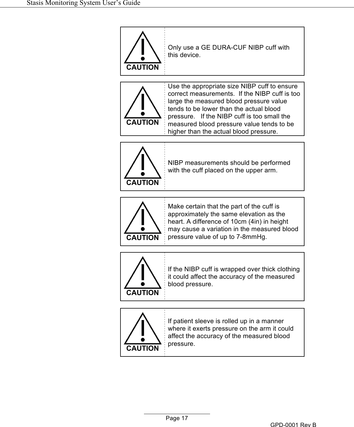  Stasis Monitoring System User&rsquo;s Guide   Page 17 GPD-0001 Rev B   CAUTION Only use a GE DURA-CUF NIBP cuff with this device.   CAUTION Use the appropriate size NIBP cuff to ensure correct measurements.  If the NIBP cuff is too large the measured blood pressure value tends to be lower than the actual blood pressure.   If the NIBP cuff is too small the measured blood pressure value tends to be higher than the actual blood pressure.   CAUTION NIBP measurements should be performed with the cuff placed on the upper arm.   CAUTION Make certain that the part of the cuff is approximately the same elevation as the heart. A difference of 10cm (4in) in height may cause a variation in the measured blood pressure value of up to 7-8mmHg.   CAUTION If the NIBP cuff is wrapped over thick clothing it could affect the accuracy of the measured blood pressure.   CAUTION If patient sleeve is rolled up in a manner where it exerts pressure on the arm it could affect the accuracy of the measured blood pressure.  