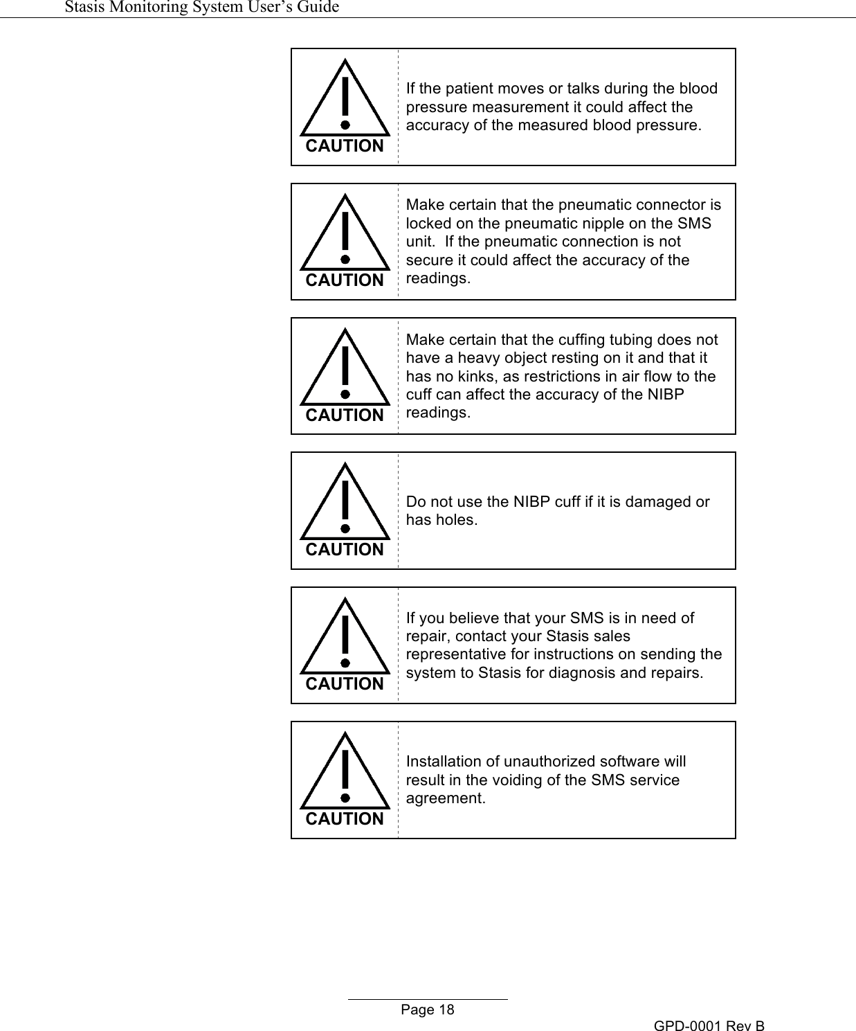   Stasis Monitoring System User&rsquo;s Guide   Page 18 GPD-0001 Rev B  CAUTION If the patient moves or talks during the blood pressure measurement it could affect the accuracy of the measured blood pressure.   CAUTION Make certain that the pneumatic connector is locked on the pneumatic nipple on the SMS unit.  If the pneumatic connection is not secure it could affect the accuracy of the readings.   CAUTION Make certain that the cuffing tubing does not have a heavy object resting on it and that it has no kinks, as restrictions in air flow to the cuff can affect the accuracy of the NIBP readings.   CAUTION Do not use the NIBP cuff if it is damaged or has holes.   CAUTION If you believe that your SMS is in need of repair, contact your Stasis sales representative for instructions on sending the system to Stasis for diagnosis and repairs.   CAUTION Installation of unauthorized software will result in the voiding of the SMS service agreement.   