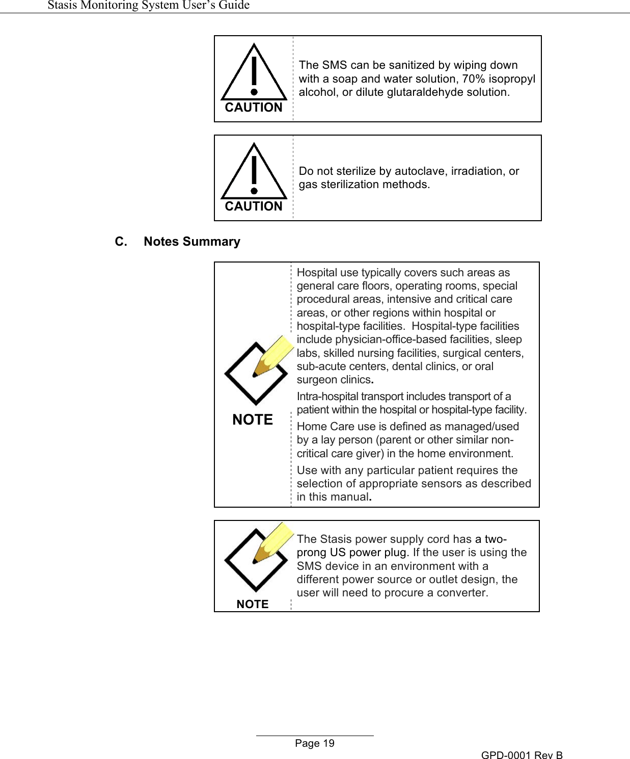   Stasis Monitoring System User&rsquo;s Guide   Page 19 GPD-0001 Rev B  CAUTION The SMS can be sanitized by wiping down with a soap and water solution, 70% isopropyl alcohol, or dilute glutaraldehyde solution.   CAUTION Do not sterilize by autoclave, irradiation, or gas sterilization methods. C.  Notes Summary NOTE Hospital use typically covers such areas as general care floors, operating rooms, special procedural areas, intensive and critical care areas, or other regions within hospital or hospital-type facilities.  Hospital-type facilities include physician-office-based facilities, sleep labs, skilled nursing facilities, surgical centers, sub-acute centers, dental clinics, or oral surgeon clinics. Intra-hospital transport includes transport of a patient within the hospital or hospital-type facility. Home Care use is defined as managed/used by a lay person (parent or other similar non-critical care giver) in the home environment. Use with any particular patient requires the selection of appropriate sensors as described in this manual.   NOTE The Stasis power supply cord has a two-prong US power plug. If the user is using the SMS device in an environment with a different power source or outlet design, the user will need to procure a converter.   