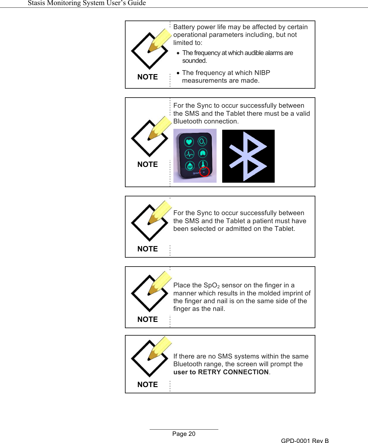   Stasis Monitoring System User&rsquo;s Guide   Page 20 GPD-0001 Rev B  NOTE Battery power life may be affected by certain operational parameters including, but not limited to: &bull; The frequency at which audible alarms are sounded. &bull; The frequency at which NIBP measurements are made.   NOTE For the Sync to occur successfully between the SMS and the Tablet there must be a valid Bluetooth connection.        NOTE For the Sync to occur successfully between the SMS and the Tablet a patient must have been selected or admitted on the Tablet.         NOTE Place the SpO2 sensor on the finger in a manner which results in the molded imprint of the finger and nail is on the same side of the finger as the nail.   NOTE If there are no SMS systems within the same Bluetooth range, the screen will prompt the user to RETRY CONNECTION.  
