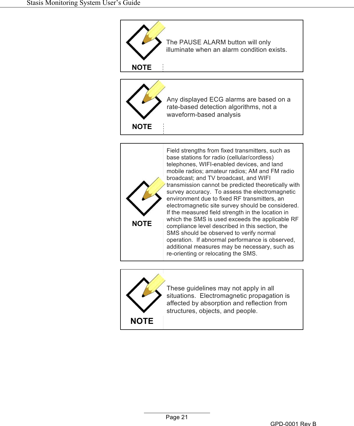   Stasis Monitoring System User&rsquo;s Guide   Page 21 GPD-0001 Rev B  NOTE The PAUSE ALARM button will only illuminate when an alarm condition exists.   NOTE Any displayed ECG alarms are based on a rate-based detection algorithms, not a waveform-based analysis   NOTE Field strengths from fixed transmitters, such as base stations for radio (cellular/cordless) telephones, WIFI-enabled devices, and land mobile radios; amateur radios; AM and FM radio broadcast; and TV broadcast, and WIFI transmission cannot be predicted theoretically with survey accuracy.  To assess the electromagnetic environment due to fixed RF transmitters, an electromagnetic site survey should be considered.  If the measured field strength in the location in which the SMS is used exceeds the applicable RF compliance level described in this section, the SMS should be observed to verify normal operation.  If abnormal performance is observed, additional measures may be necessary, such as re-orienting or relocating the SMS.   NOTE These guidelines may not apply in all situations.  Electromagnetic propagation is affected by absorption and reflection from structures, objects, and people.    