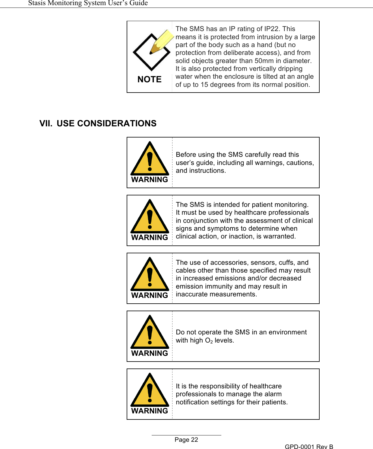   Stasis Monitoring System User&rsquo;s Guide   Page 22 GPD-0001 Rev B  NOTE The SMS has an IP rating of IP22. This means it is protected from intrusion by a large part of the body such as a hand (but no protection from deliberate access), and from solid objects greater than 50mm in diameter. It is also protected from vertically dripping water when the enclosure is tilted at an angle of up to 15 degrees from its normal position.  VII. USE CONSIDERATIONS   WARNING Before using the SMS carefully read this user&rsquo;s guide, including all warnings, cautions, and instructions.    WARNING The SMS is intended for patient monitoring.  It must be used by healthcare professionals in conjunction with the assessment of clinical signs and symptoms to determine when clinical action, or inaction, is warranted.   WARNING The use of accessories, sensors, cuffs, and cables other than those specified may result in increased emissions and/or decreased emission immunity and may result in inaccurate measurements.   WARNING Do not operate the SMS in an environment with high O2 levels.   WARNING It is the responsibility of healthcare professionals to manage the alarm notification settings for their patients. 